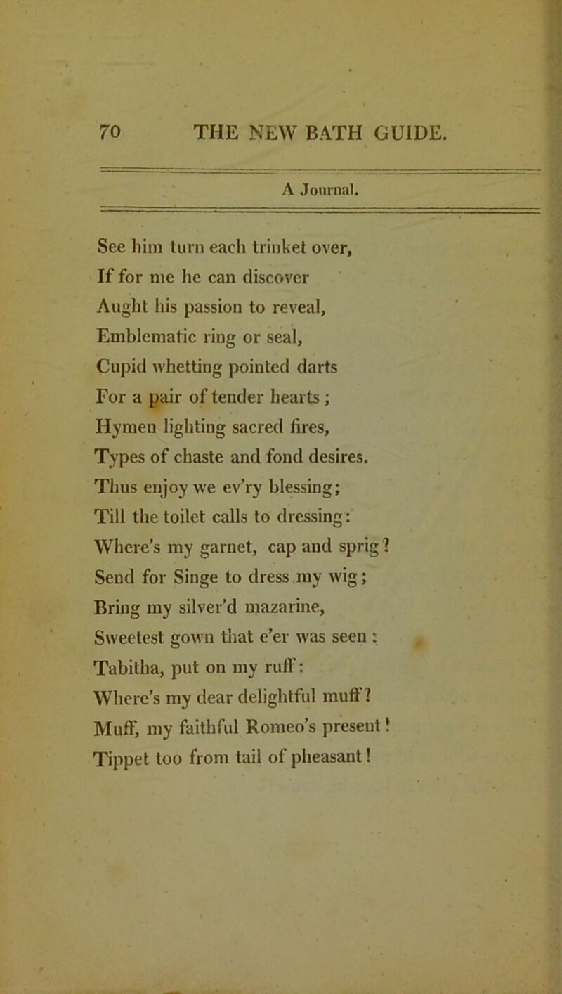 A Journal. See him turn each trinket over, If for me he can discover Aught his passion to reveal. Emblematic ring or seal, Cupid whetting pointed darts For a pair of tender hearts ; Hymen lighting sacred fires. Types of chaste and fond desires. Thus enjoy we ev’ry blessing; Till the toilet calls to dressing: Where’s my garnet, cap and sprig ? Send for Singe to dress my wig; Bring my silver’d mazarine, Sweetest gown that e’er was seen : Tabitha, put on my ruff: Where’s my dear delightful muff? Muff, my faithful Romeo’s present! Tippet too from tail of pheasant!