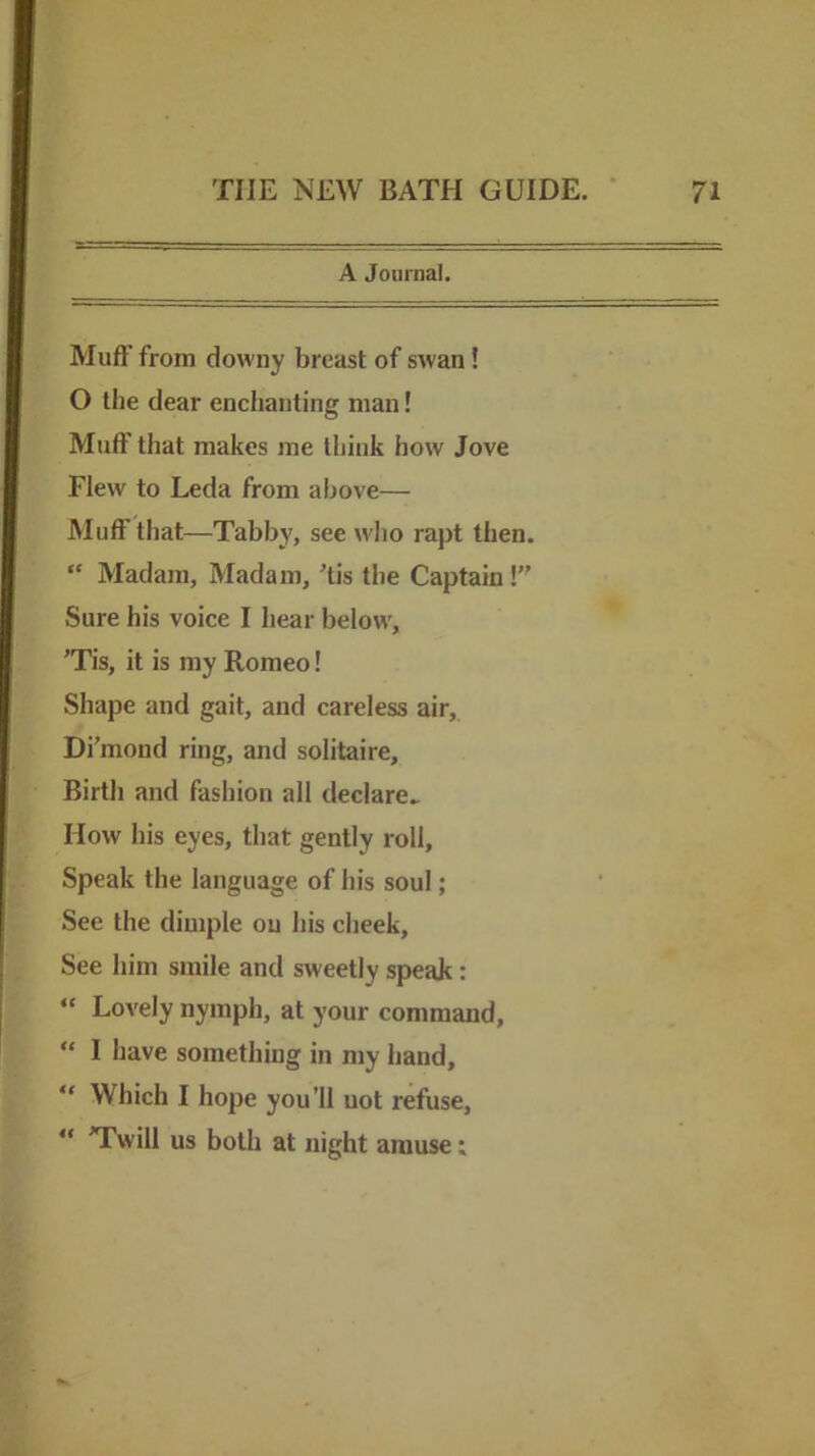 A Journal. Muft’ from downy breast of swan! O the dear enchanting man! Muff that makes me think how Jove Flew to Leda from above— Muft' that—Tabby, see who rapt then. “ Madam, Madam, His the Captain! Sure his voice I hear below, ’Tis, it is my Romeo! Shape and gait, and careless air, Di’mond ring, and solitaire. Birth and fashion all declare^ How his eyes, that gently roll. Speak the language of his soul; See the dimple on his cheek. See him smile and sweetly speak: “ Lovely nymph, at your command, “ I have something in my hand, “ Which I hope you’ll uot refuse, “ TTwill us both at night amuse: