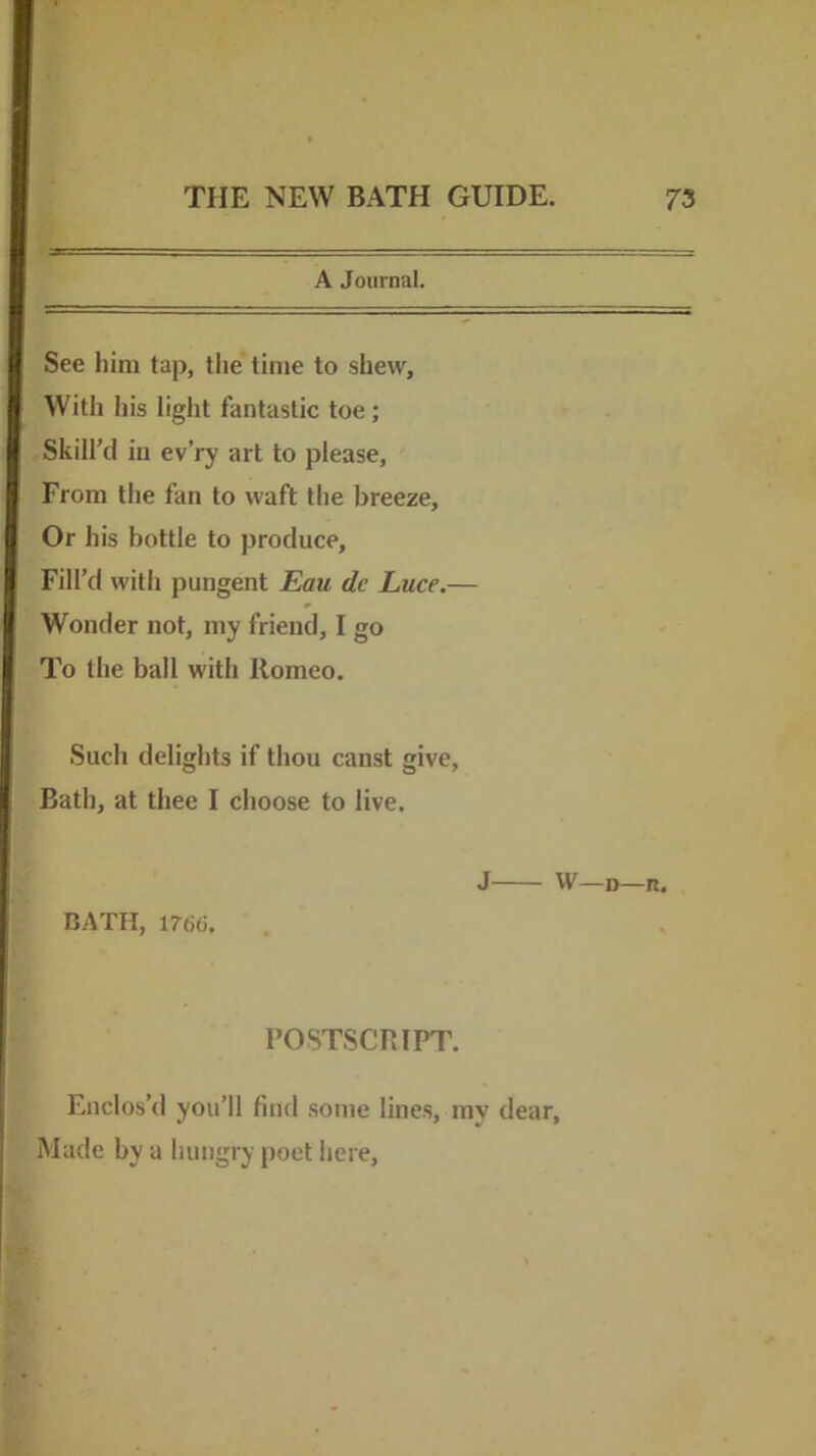 A Journal. See him tap, the time to shew. With his light fantastic toe; Skill’d ill ev’ry art to please. From the fan to waft the breeze. Or his bottle to produce, Fill’d with pungent Eau de Luce.— Wonder not, my friend, I go To the ball with Romeo. Such delights if thou canst give, Bath, at thee I choose to live. J W—D—R. BATH, 1766. POSTSCRIPT. Enclos’d you’ll find some lines, my dear, Made by a hungry poet here.