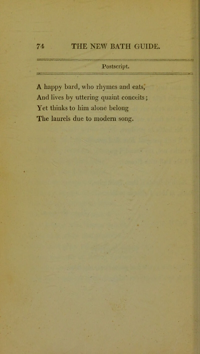 Postscript. A hajtpy bard, who rhymes and eats,’ And lives by uttering quaint conceits; Yet thinks to him alone belong The laurels due to modem song.