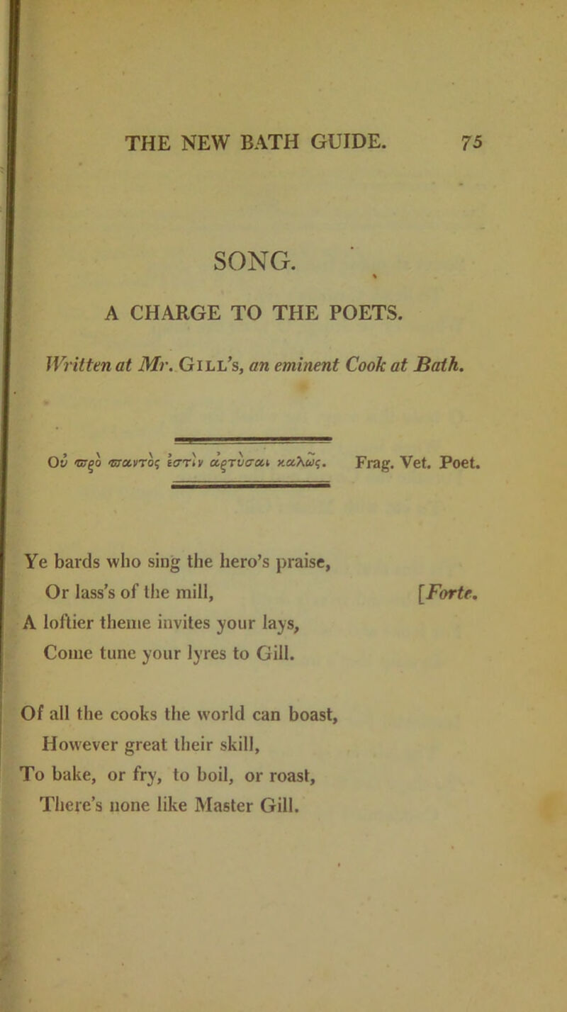 SONG. A CHARGE TO THE POETS. Written at Mr. Gill’s, an eminent Cook at Bath. Ov «r^o isromro^ lerrlv a.^Tvcui xaAw?. Frag, Vet. Poet. Ye bards who sing the hero’s praise, Or lass’s of the mill, [/brte. A loftier theme invites your lays, Come tune your lyres to Gill. Of all the cooks the world can boast. However great their skill, To bake, or fry, to boil, or roast. There’s none like Master Gill.