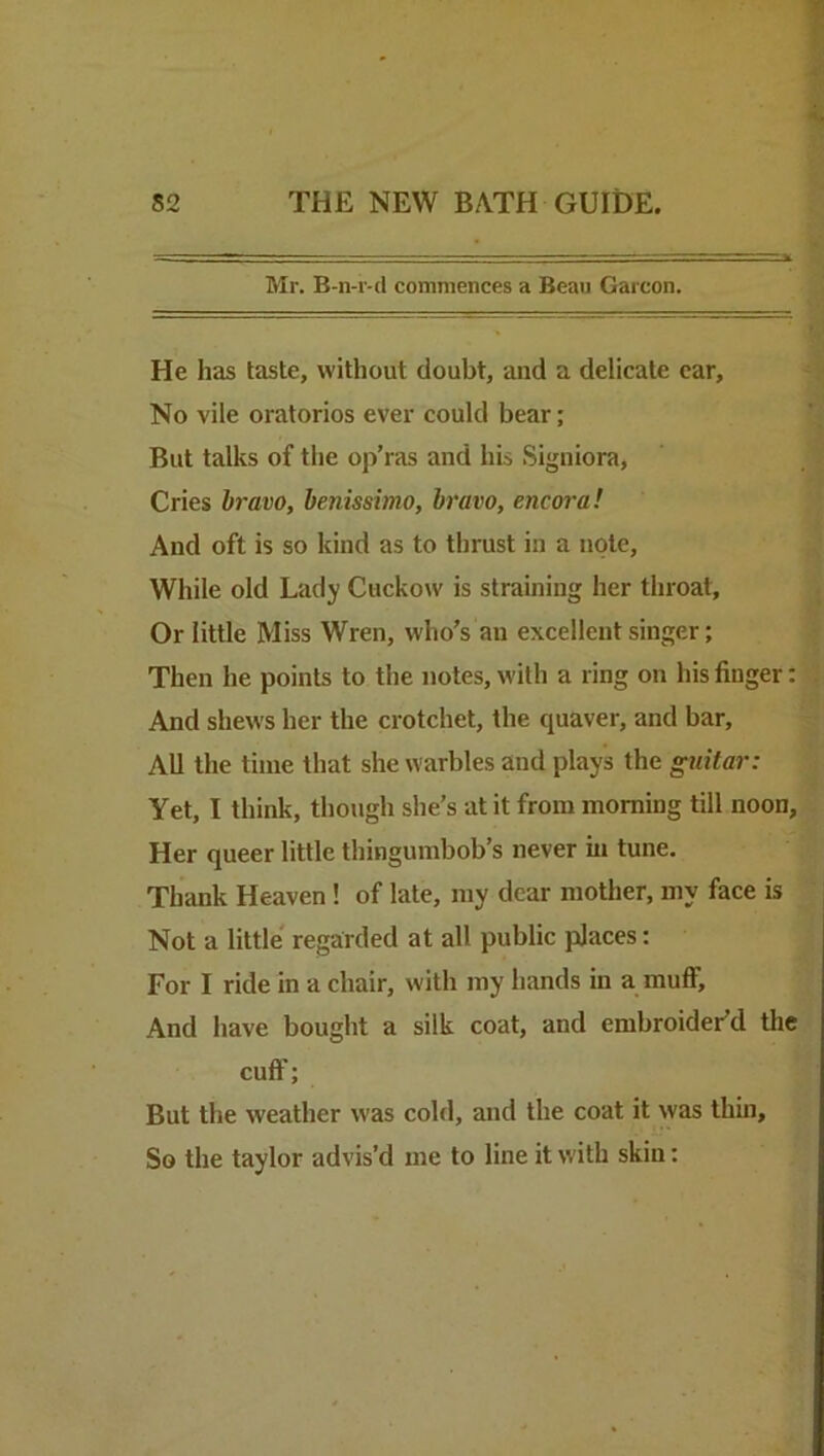 Mr. B-n-r-d commences a Beau Garcon. He has taste, without doubt, and a delicate car. No vile oratorios ever could bear; But talks of the op’ras and his Signiora, Cries hr mo, henissimo, bravo, encora! And oft is so kind as to thrust in a note. While old Lady Cuckow is straining her throat. Or little Miss Wren, who’s an excellent singer; Then he points to the notes, with a ring on his finger: And shews her the crotchet, the quaver, and bar. All the time that she warbles and plays the guitar: Yet, I think, though she’s at it from morning till noon. Her queer little thingumbob’s never hi tune. Thank Heaven! of late, my dear mother, my face is Not a little' regarded at all public places: For I ride in a chair, with my hands in a muflf. And have bought a silk coat, and embroider’d the cuff; But the weather was cold, and the coat it was thin. So the taylor advis’d me to line it with skin: