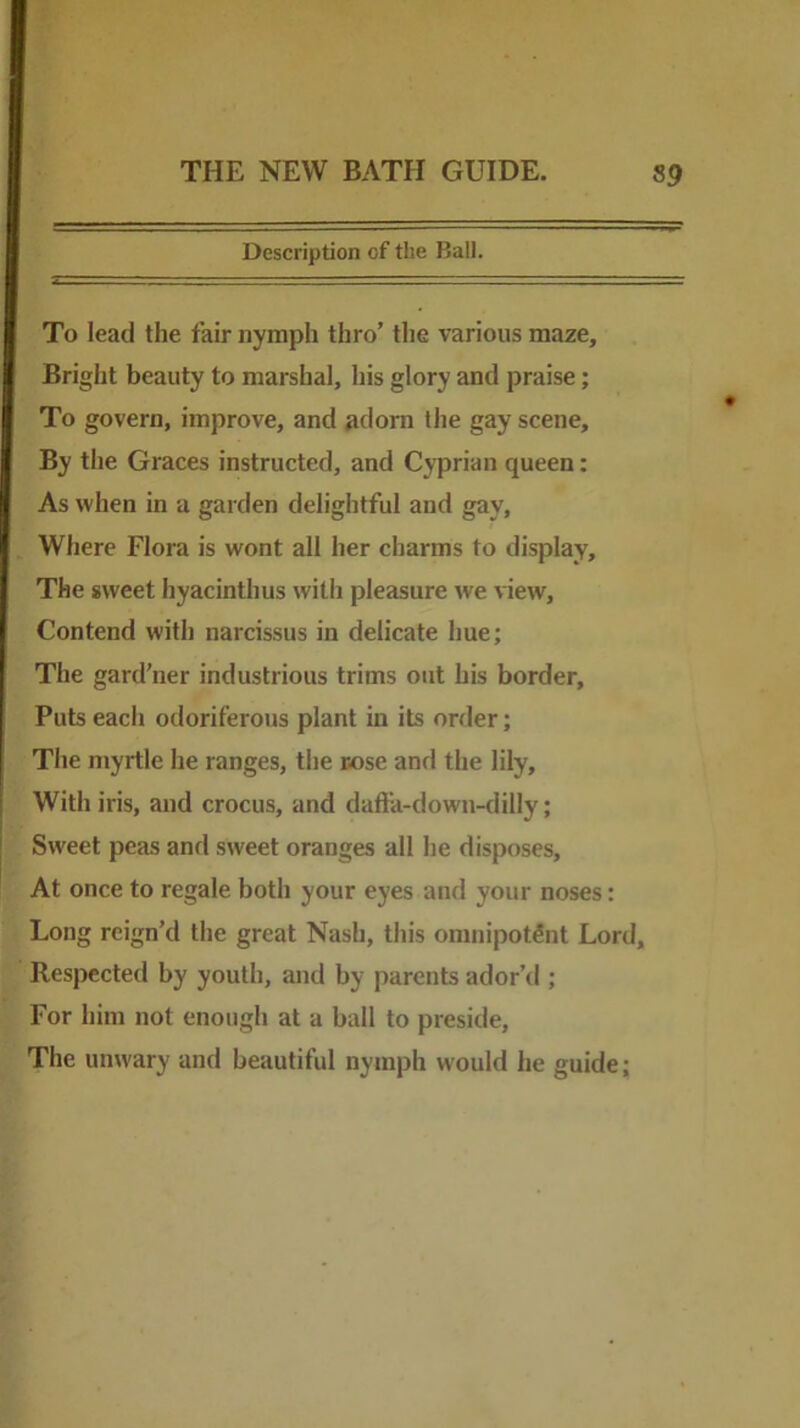 Description of the Ball. To lead the fair nymph thro’ the various maze. Bright beauty to marshal, his glory and praise; To govern, improve, and ^dom the gay scene. By the Graces instructed, and Cyprian queen: As when in a garden delightful and gay, Where Flora is wont all her charms to display. The sweet hyacinthus with pleasure we view. Contend with narcissus in delicate hue; The gard’ner industrious trims out his border. Puts each odoriferous plant in its order; The myrtle he ranges, the rose and the lily. With iris, and crocus, and dafta-down-dilly; Sweet peas and sweet oranges alt he disposes. At once to regale both your eyes and your noses: Long reign’d the great Nash, this omnipotent Lord, Respected by youth, and by parents ador’d ; For him not enough at a ball to preside. The unwary and beautiful nymph would he guide;