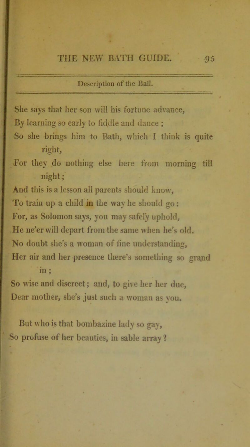 Description of the Ball. Site says that her son will his fortune advance. By learning so early to fidille and dance ; So she brings him to Bath, which I think is quite right. For they do nothing else here from morning till night; And this is a lesson all parents should know. To train up a child in the way he should go: For, as Solomon says, you may safely uphold. He ne’er will depart from the same when he’s old. No doubt she’s a woman of line understanding. Her air and her presence there’s something so gr^d in; So wise and discreet; and, to give her her due. Dear mother, she’s just sucli a woman as you. So But who is that bombazine profuse of her beauties, in lady so gay, sable array 1