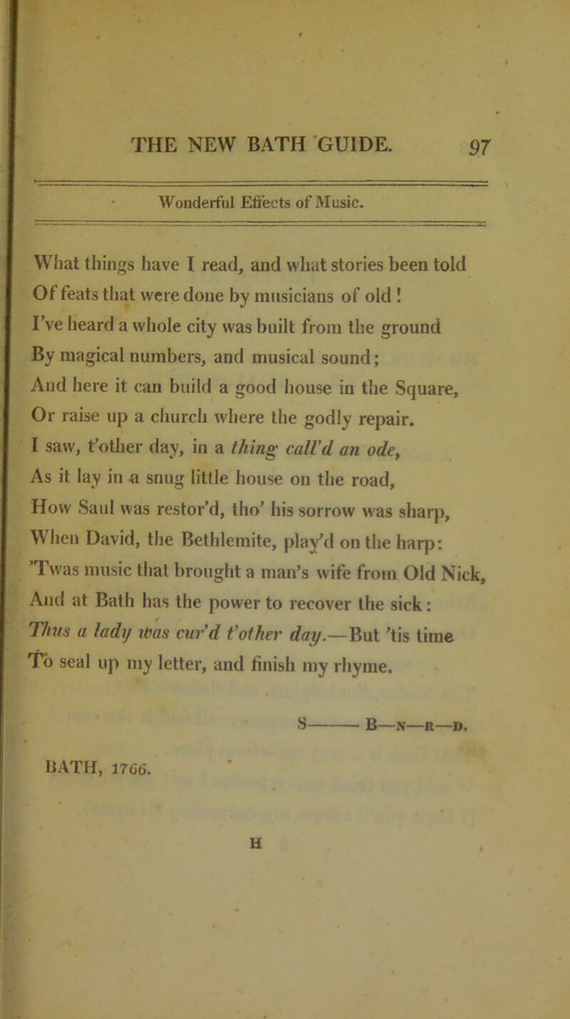 Wonderful Eftects of Music. Wliat tilings have I read, and what stories been told Of feats that were done by musicians of old! I’ve heard a whole city was built from the ground By magical numbers, and musical sound; And here it can build a good house in the Square, Or raise up a church where the godly repair. I saw, t’otlier day, in a thin^ call’d an ode. As it lay in a snug little house on the road. How Saul was restor’d, tho’ his sorrow was sharp. When David, the Belhlemite, play'd on the harp: ’Twas music that brought a man’s wife from Old Nick, And at Bath has the power to recover the sick: Thus a lady Was cur’d t’other day.—But 'tis time To seal up my letter, and finish my rhyme. HATH, 1766. S B—N—R—D. u
