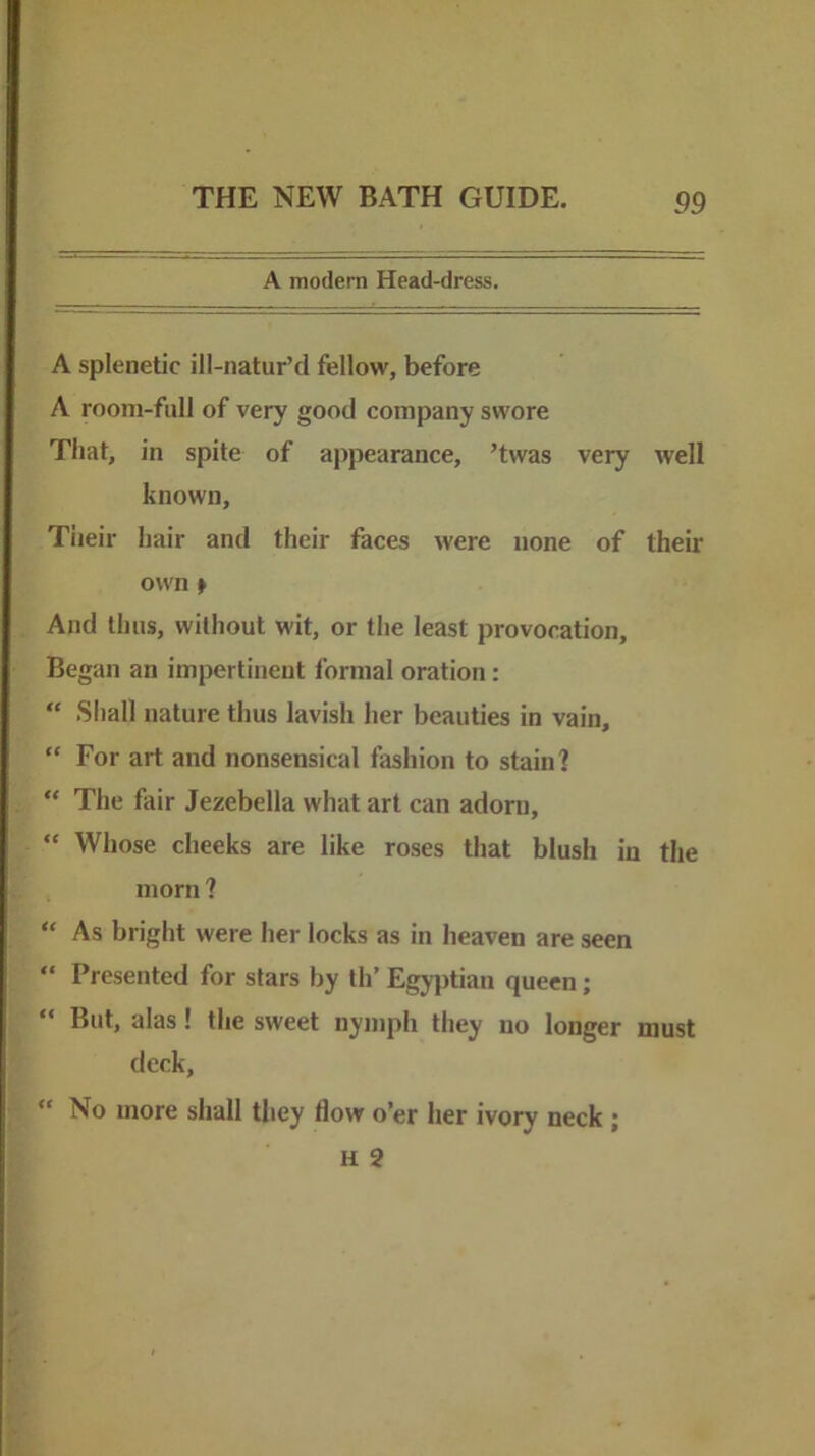 A modern Head-dress. A splenetic ill-natur’d fellow, before A room-full of very good company swore That, in spite of appearance, ’twas very well known, Tiieir hair and their faces were none of their own f And thus, without wit, or the least provocation. Began an impertinent formal oration: “ Shall nature thus lavish her beauties in vain, “ For art and nonsensical fashion to stain? “ The fair Jezebella what art can adorn, “ Whose cheeks are like roses that blush in the morn ? “ As bright were her locks as in heaven are seen  Presented for stars by th’ Egyptian queen;  But, alas! the sweet nymph they no longer must deck, “ No more shall tliey flow o’er her ivory neck ; H 2