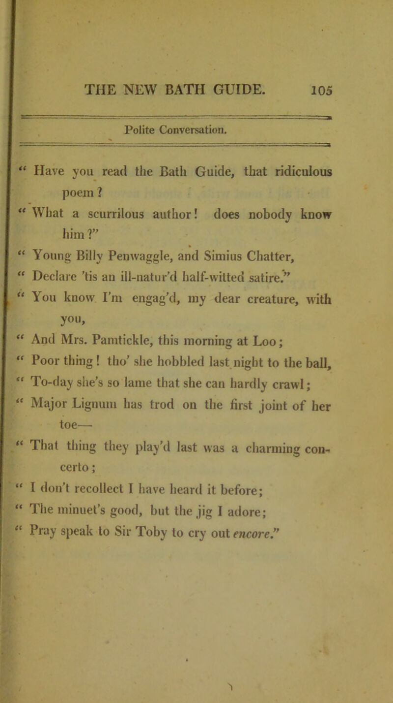 Polite Conversation. “ Have you read the Batli Guide, that ridiculous poetn ? “ What a scurrilous author! does nobody know liiin r “ Young Billy Penwaggle, and Simius Chatter, “ Declare ’tis an ill-natur’d half-witted satire.” “ You know I’m engag’d, iny dear creature, with you, “ And Mrs. Pamtickle, this morning at Loo; “ Poor thing ! tho’ she hobbled last night to the ball, “ To-day she’s so lame that she can hardly crawl; “ Major Lignum has trod on the first joint of her toe— “ That thing they play’ll last was a charming con- certo ; “ I don’t recollect I have heard it before; “ The minuet’s good, but the jig I adore; “ Pray speak to Sir Toby to cry out encore.