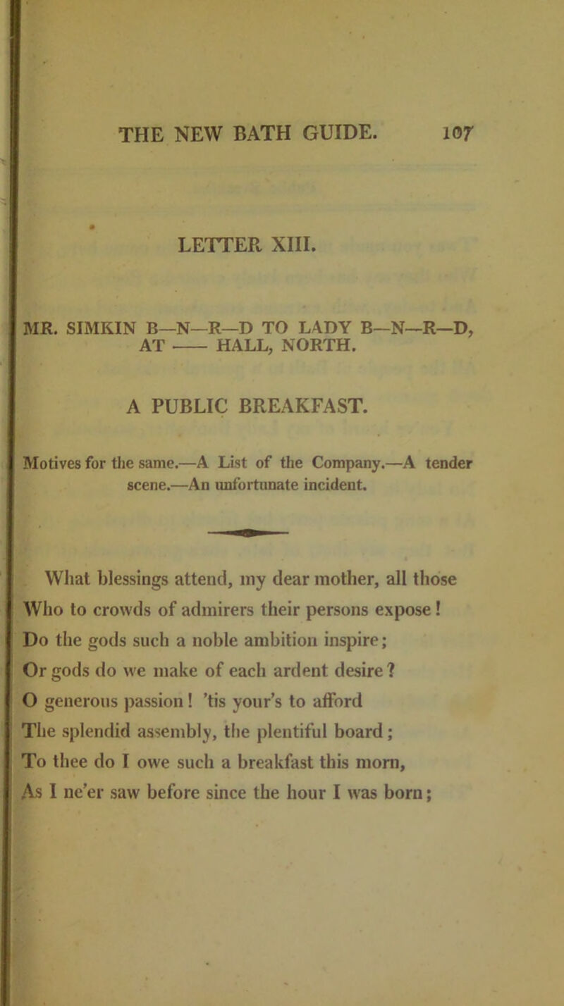 LETTER XIII. MR. SIMKIN B—N—R—D TO LADY B—N—R—D, AT HALL, NORTH. A PUBLIC BREAKFAST. Motives for tlie same.—A List of tlie Company.—A tender scene.—An unfortunate incident. What blessings attend, my dear mother, all those Who to crowds of admirers their persons expose! Do the gods such a noble ambition inspire; Or gods do we make of each ardent desire? O generous passion! ’tis your’s to afford The splendid assembly, tlie plentiful board; To thee do I owe such a breakfast this mom,