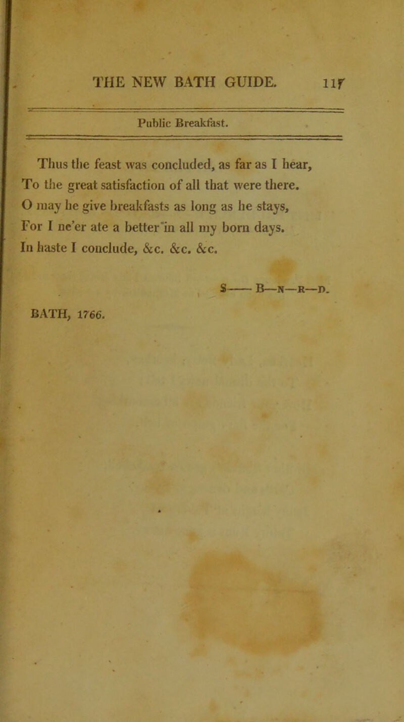 Public Breakfast. Thus the feast was concluded, as far as I hear. To the great satisfaction of all that were there. O may he give breakfasts as long as he stays. For I ne’er ate a better in all my born days. In haste I conclude, &c. &c. &c. S B—N—R—I). BATH, 1766.