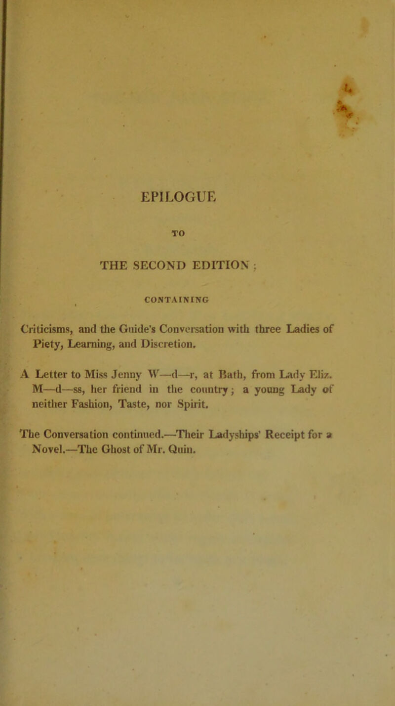 EPILOGUE TO THE SECOND EDITION ; CONTAINING Criticisms, and tlie Guide's Conversation with three Ladies of Piety, Learning, and Discretion. A Letter to Miss Jenny W—d—r, at Bath, from Lady Eliz. M—d—ss, her friend in the country; a young Lady of neither Fashion, Taste, nor Spirit. The Conversation continued.—^Tlieir Ladyships’ Receipt for a Novel.—The Ghost of Mr. Quin.