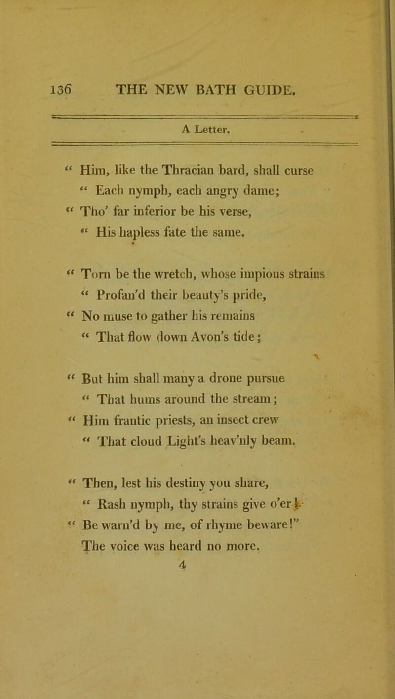 A Letter. “ Him, like the Thracian bard, shall curse “ Each nymph, each angry dame; “ Tho’ far inferior be his verse, “ His hapless fate tlie same. “ Torn be the wretch, whose impious strains “ Profan’d their beauty’s pride, “ No muse to gather his remains “ That flow down Avon’s tide; But him shall many a drone pursue “ That hums around the stream; “ Him frantic priests, an insect crew “ That cloud Light’s heav’uly beam. “ Then, lest his destiny you share, “ Rash nymph, thy strains give o’er |.- Be warn’d by me, of rhyme beware!” The voice was heard no more. 4
