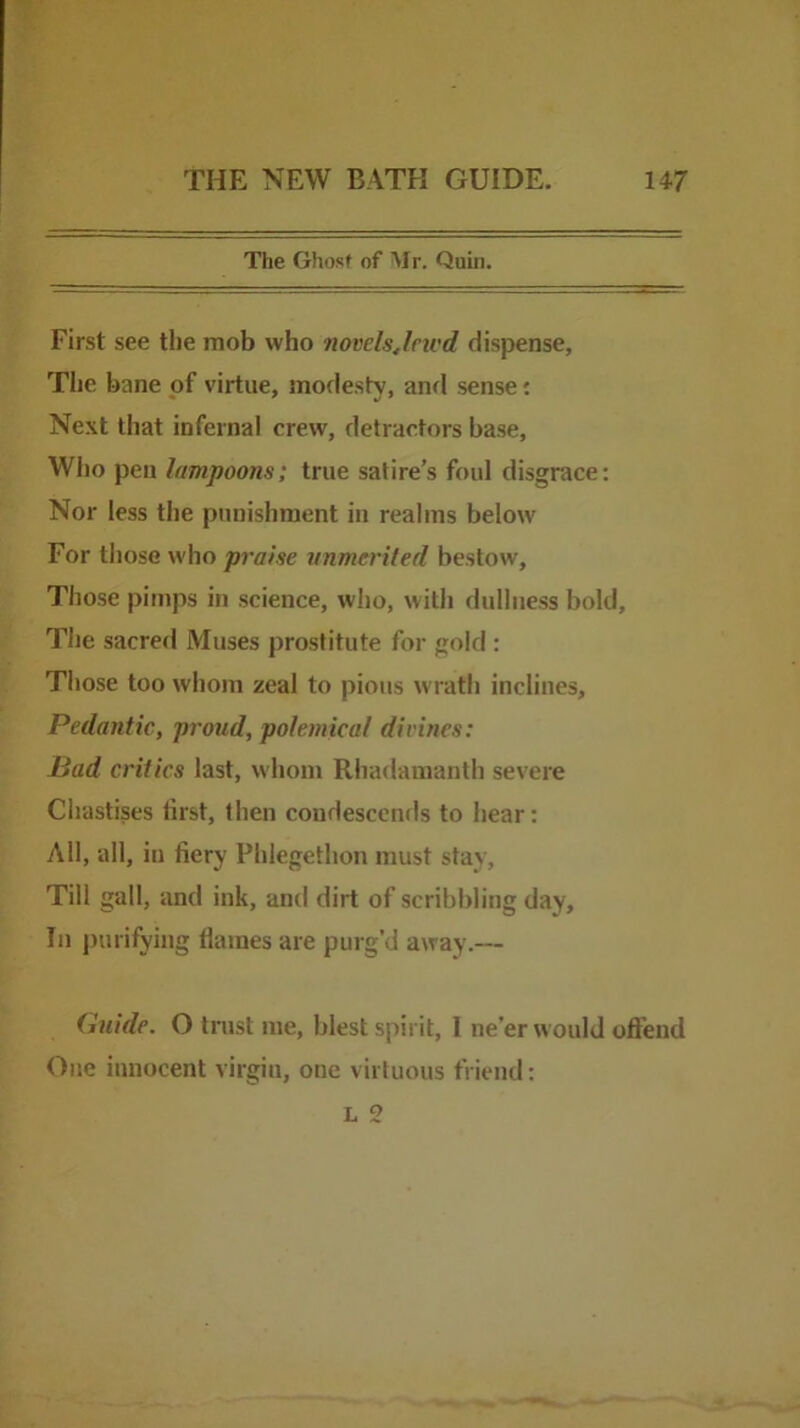 The Ghost of Mr. Quin. First see the mob who novclsjricd dispense, Tlic bane of virtue, modesty, and sense j Next that infernal crew, detractors base. Who pen lampoons; true satire’s foul disgrace: Nor less the punishment in realms below For those who praise vnmerited bestow. Those pimps in science, who, with dullness bold. The sacred Muses prostitute for gold : Those too whom zeal to pious wrath inclines. Pedantic, proud, polemical divines: Bad critics last, whom Rhadamanth severe Ciiastises first, then condescends to hear: All, all, in fiery Phlegethon must stay. Till gall, and ink, and dirt of scribbling day. In purifying flames are purg’d away.— (hiide. O trust me, blest spirit, I ne’er would oftend One innocent virgin, one virtuous friend: