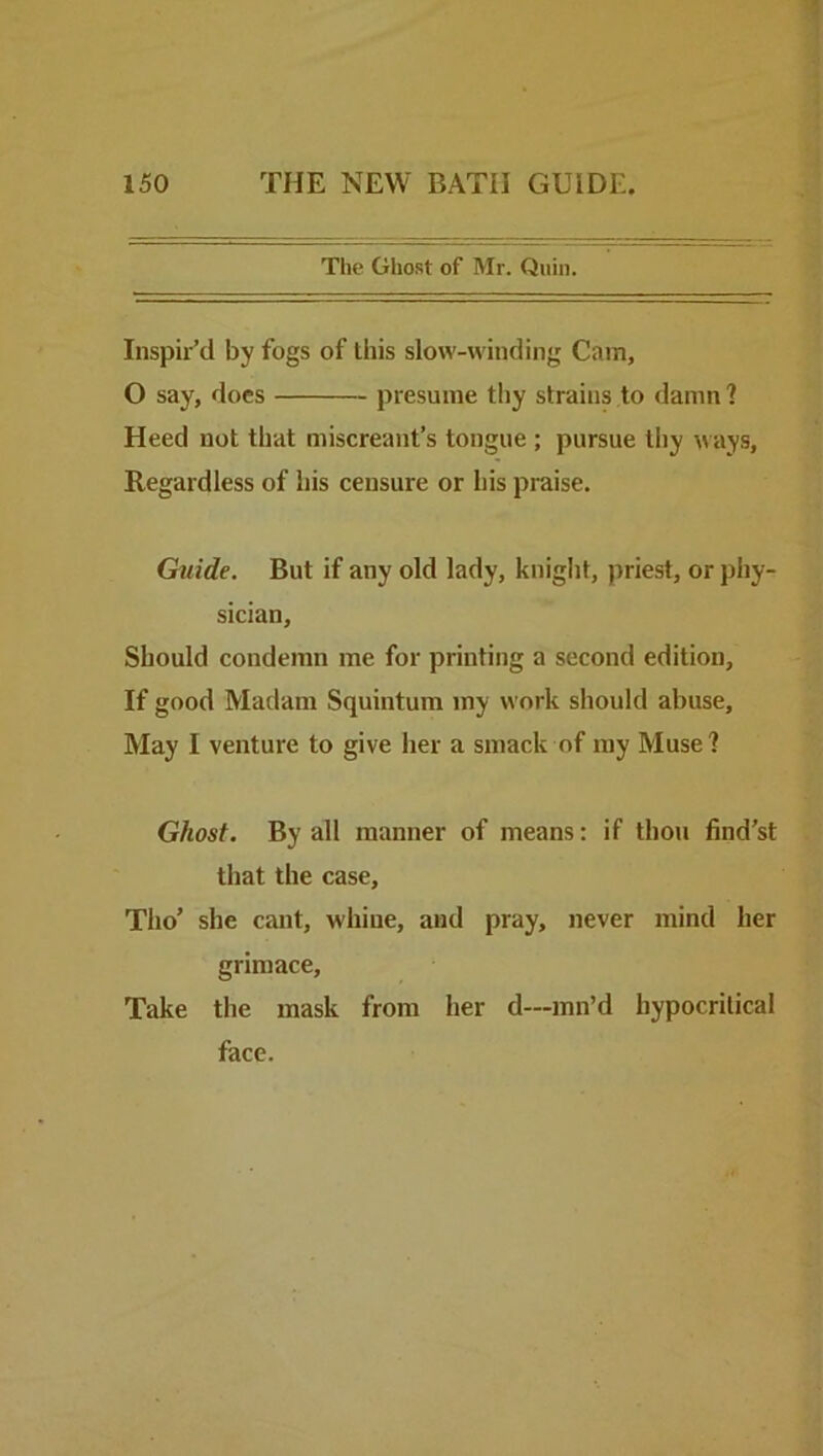 The Ghost of Mr. Quin. Inspir’d by fogs of this slow-winding Cam, O say, does presume thy strains to damn ? Heed not that miscreant’s tongue ; pursue thy ways. Regardless of liis censure or his praise. Guide. But if any old lady, knight, priest, or phy- sician. Should condemn me for printing a second edition, If good Madam Squintum my work should abuse. May I venture to give her a smack of my Muse? Ghost. By all manner of means: if thou find’st that the case, Tho’ she cant, whine, and pray, never mind her grimace. Take the mask from her d—inn’d hypocritical face.