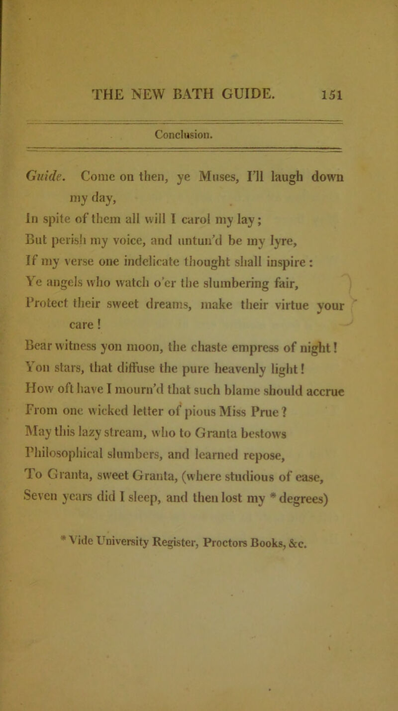 Conclusion. Guide. Come on then, ye Muses, I’ll laugh down my day, In spite of them all will I carol my lay; But perish my voice, and untun’d be my lyre. If my verse one indelicate thought shall inspire: Ye angels who watch o’er the slumbering fair, ^ Protect their sweet dreams, make their virtue your care! Bear witness yon moon, the chaste empress of night! Yon stars, that diffuse the pure heavenly light! How oft have I mourn’d that such blame should accrue from one wicked letter of pious Miss Prue 1 May this lazy stream, who to Granta bestows Philosophical slumbers, and learned repose, To Granta, sweet Granta, (where stndious of ease. Seven years did I sleep, and then lost my * degrees) * Vide University Register, Proctors Books, &c.