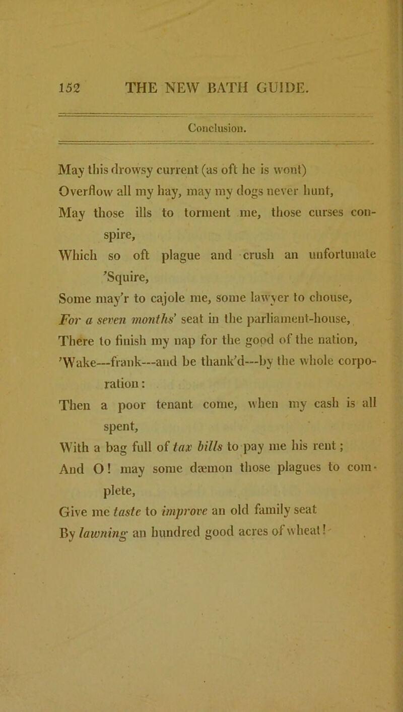 Conclusion. May this drowsy current (as oft he is wont) Overflow all my hay, may my dogs never hunt. May those ills to torment me, those curses con- spire. Which so oft plague and crush an unfortunate ’Squire, Some may'r to cajole me, some lawyer to chouse. For a seven months’ seat in the parliament-house. There to fluisli my nap for the good of the nation, ’Wake—frank—and be thank’d—by the whole corpo- ration : Then a poor tenant come, when my cash is all spent. With a bag full of tax bills to pay me his rent; And O! may some dajinon those plagues to com- plete, Give me taste to improve an old family seat By lawning an hundred good acres of wheal!'
