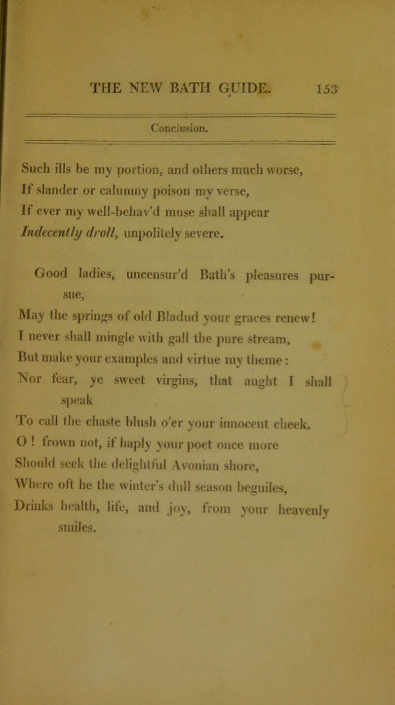 Conclusion. Such ills be niy portion, and others much worse. If slander or calumny poison my verse. If ever my well-behav’d muse shall appear Indecently droll, impolitely severe. Good ladies, uncensur’d Bath’s jJleasures pur- sue. May the springs of old Bladud your graces renew! I never shall mingle with gall the pure stream, But make your examples and virtue my theme: Nor tear, ye sweet virgins, that aught I shall speak To call the chaste blush o’er your innocent cheek. O ! frown not, it haply your poet once more Should seek the delightful Avonian shore. Where oft he the winter’s dull season beguiles. Drinks health, life, ami joy, from your heavenly smiles.