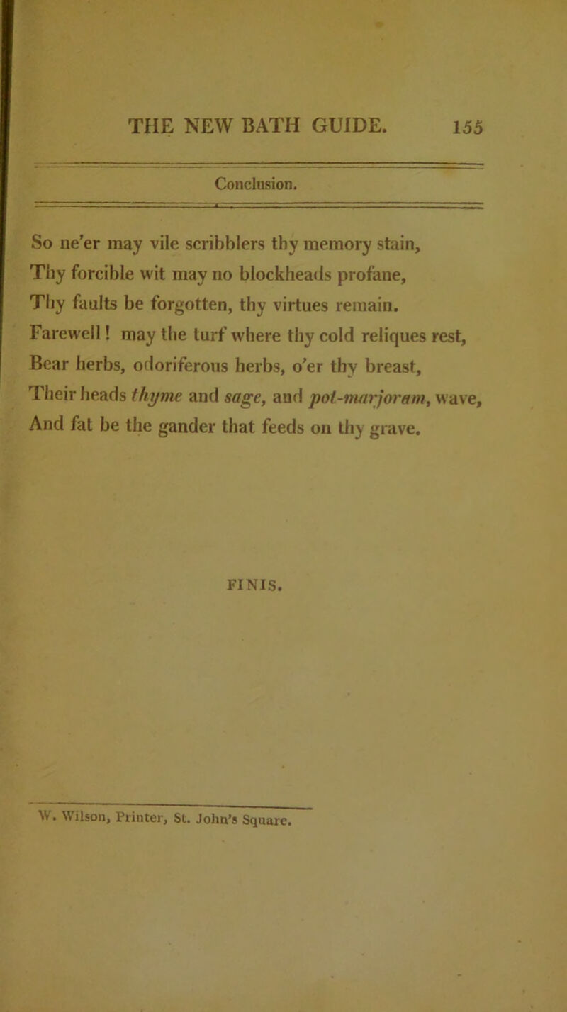 Conclusion. So ne’er may vile scribblers thy memory stain, Tliy forcible wit may no blockheads profane. Thy faults be forgotten, thy virtues remain. Farewell! may the turf where thy cold reliques rest. Bear herbs, odoriferous herbs, o’er thy breast, Their heads thyme and sage, and pot-marjoram, wave. And fat be the gander that feeds on thy grave. FINIS. W. Wilson, Printer, St. John’s Square.