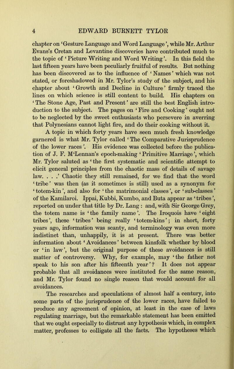 chapter on ‘Gesture Language and Word Language while Mr. Arthur Evans’s Cretan and Levantine discoveries have contributed much to the topic of ‘ Picture Writing and Word Writing’. In this field the last fifteen years have been peculiarly fruitful of results. But nothing has been discovered as to the influence of ‘ Names ’ which was not stated, or foreshadowed in Mr. Tylor’s study of the subject, and his chapter about ‘ Growth and Decline in Culture ’ firmly traced the lines on which science is still content to build. His chapters on ‘ The Stone Age, Past and Present ’ are still the best English intro- duction to the subject. The pages on ‘ Fire and Cooking ’ ought not to be neglected by the sweet enthusiasts who persevere in averring that Polynesians cannot light fire, and do their cooking without it. A topic in which forty years have seen much fresh knowledge garnered is what Mr. Tylor called ‘ The Comparative Jurisprudence of the lower races ’. His evidence was collected before the publica- tion of J. F. M‘Lennan’s epoch-making ‘Primitive Marriage’, which Mr. Tylor saluted as ‘ the first systematic and scientific attempt to elicit general principles from the chaotic mass of details of savage law. . . .’ Chaotic they still remained, for we find that the word ‘tribe’ was then (as it sometimes is still) used as a synonym for ‘ totem-kin ’, and also for ‘ the matrimonial classes ’, or ‘ sub-classes ’ of the Kamilaroi. Ippai, Kubbi, Kumbo, and Buta appear as ‘ tribes ’, reported on under that title by Dr. Lang : and, with Sir George Grey, the totem name is ‘ the family name ’. The Iroquois have ‘ eight tribes ’, these ‘ tribes ’ being really ‘ totem-kins ’; in short, forty years ago, information was scanty, and terminology was even more indistinct than, unhappily, it is at present. There was better information about ‘ Avoidances ’ between kinsfolk whether by blood or ‘in law’, but the original purpose of these avoidances is stiU matter of controversy. Why, for example, may ‘the father not speak to his son after his fifteenth year’? It does not appear probable that all avoidances were instituted for the same reason, and Mr. Tylor found no single reason that would account for all avoidances. The researches and speculations of almost half a century, into some parts of the jurisprudence of the lower races, have failed to produce any agreement of opinion, at least in the case of laws regulating marriage, but the remarkable statement has been emitted that we ought especially to distrust any hypothesis which, in complex matter, professes to colligate all the facts. The hypotheses which