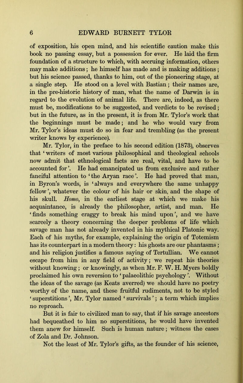 of exposition, his open mind, and his scientific caution make this book no passing essay, but a possession for ever. He laid the firm foundation of a structure to which, with accruing information, others may make additions; he himself has made and is making additions ; but his science passed, thanks to him, out of the pioneering stage, at a single step. He stood on a level with Bastian; their names are, in the pre-historic history of man, what the name of Darwin is in regard to the evolution of animal life. There are, indeed, as there must be, modifications to be suggested, and verdicts to be revised; but in the future, as in the present, it is from Mr. Tylor’s work that the beginnings must be made; and he who would vary from Mr. Tylor’s ideas must do so in fear and trembling (as the present writer knows by experience). Mr. Tylor, in the preface to his second edition (1873), observes that ‘ writers of most various philosophical and theological schools now admit that ethnological facts are real, vital, and have to be accounted for ’. He had emancipated us from exclusive and rather fanciful attention to ‘ the Aryan race ’. He had proved that man, in Byron’s words, is ‘always and everywhere the same unhappy fellow ’, whatever the colour of his hair or skin, and the shape of his skull. Homo, in the earliest stage at which we make his acquaintance, is already the philosopher, artist, and man. He ‘finds something craggy to break his mind upon’, and we have scarcely a theory concerning the deeper problems of life which savage man has not already invented in his mythical Platonic way. Each of his myths, for example, explaining the origin of Totemism has its counterpart in a modern theory: his ghosts are our phantasms ; and his religion justifies a famous saying of TertuUian. We cannot escape from him in any field of activity; we repeat his theories without knowing; or knowingly, as when Mr. F. W. H. Myers boldly proclaimed his own reversion to ‘ palaeolithic psychology ’. Without the ideas of the savage (as Keats averred) we should have no poetry worthy of the name, and these fruitful rudiments, not to be styled ‘ superstitions ’, Mr. Tylor named ‘ survivals ’; a term which implies no reproach. But it is fair to civilized man to say, that if his savage ancestors had bequeathed to him no superstitions, he would have invented them anew for himself. Such is human nature; witness the cases of Zola and Dr. Johnson. Not the least of Mr. Tylor’s gifts, as the founder of his science.