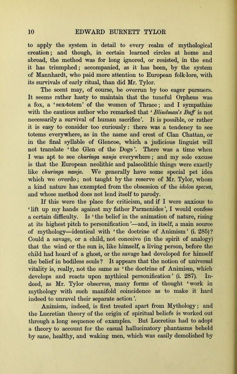 to apply the system in detail to every realm of mythological creation; and though, in certain learned circles at home and abroad, the method was for long ignored, or resisted, in the end it has triumphed; accompanied, as it has been, by the system of Mannhardt, who paid more attention to European folk-lore, with its survivals of early ritual, than did Mr. Tylor. The scent may, of course, be overrun by too eager pursuers. It seems rather hasty to maintain that the tuneful Orpheus was a fox, a ‘ sex-totem’ of the women of Thrace; and I sympathize with the cautious author who remarked that ‘ Blindman’s Buff is not necessarily a survival of human sacrifice’. It is possible, or rather it is easy to consider too curiously: there was a tendency to see totems everywhere, as in the name and crest of Clan Chattan, or in the final syllable of Glencoe, which a judicious linguist will not translate ‘ the Glen of the Dogs ’. There was a time when I was apt to see churinga nanja everywhere; and my sole excuse is that the European neolithic and palaeolithic things were exactly like churinga nanja. We generally have some special pet idea which we overdo; not taught by the reserve of Mr. Tylor, whom a kind nature has exempted from the obsession of the idolon specus, and whose method does not lend itself to parody. If this were the place for criticism, and if I were anxious to ‘ lift up my hands against my father Parmenides ’, I would confess a certain difficulty. Is ‘ the belief in the animation of nature, rising at its highest pitch to personification ’—and, in itself, a main source of mythology—identical with ‘the doctrine of Animism’ (i. 285)? Could a savage, or a child, not conceive (in the spirit of analogy) that the wind or the sun is, like himself, a living person, before the child had heard of a ghost, or the savage had developed for himself the behef in bodiless souls ? It appears that the notion of universal vitality is, really, not the same as ‘ the doctrine of Animism, which develops and reacts upon mythical personification’ (i. 287). In- deed, as Mr. Tylor observes, many forms of thought ‘work in mythology with such manifold coincidence as to make it hard indeed to unravel their separate action ’. Animism, indeed, is first treated apart from Mythology; and the Lucretian theory of the origin of spiritual beliefs is worked out through a long sequence of examples. But Lucretius had to adopt a theory to account for the casual hallucinatory phantasms beheld by sane, healthy, and waking men, which was easily demolished by