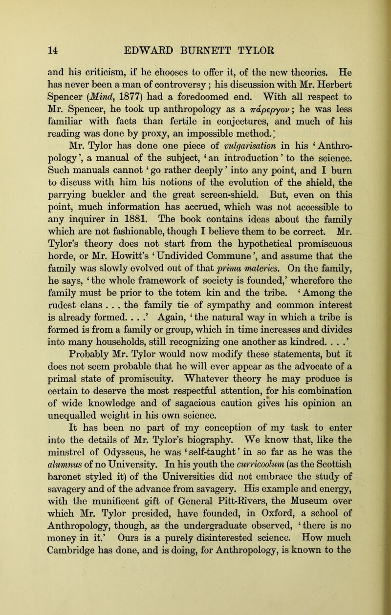 and his criticism, if he chooses to offer it, of the new theories. He has never been a man of controversy; his discussion with Mr. Herbert Spencer {Mind, 1877) had a foredoomed end. With all respect to Mr. Spencer, he took up anthropology as a ndp^pyov; he was less familiar with facts than fertile in conjectures, and much of his reading was done by proxy, an impossible method. ^ Mr. Tylor has done one piece of vulgarisation in his ‘ Anthro- pology ’, a manual of the subject, ‘ an introduction ’ to the science. Such manuals cannot ‘ go rather deeply ’ into any point, and I burn to discuss with him his notions of the evolution of the shield, the parr3ung buckler and the great screen-shield. But, even on this point, much information has accrued, which was not accessible to any inquirer in 1881. The book contains ideas about the family which are not fashionable, though I believe them to be correct. Mr. Tylor’s theory does not start from the hypothetical promiscuous horde, or Mr. Howitt’s ‘ Undivided Commune ’, and assume that the family was slowly evolved out of that prima materies. On the family, he says, ‘ the whole framework of society is founded,’ wherefore the family must be prior to the totem kin and the tribe. ‘ Among the rudest clans . . . the family tie of sympathy and common interest is already formed. . . .’ Again, ‘ the natural way in which a tribe is formed is from a family or group, which in time increases and divides into many households, still recognizing one another as kindred. . . . ’ Probably Mr. Tylor would now modify these statements, but it does not seem probable that he will ever appear as the advocate of a primal state of promiscuity. Whatever theory he may produce is certain to deserve the most respectful attention, for his combination of wide knowledge and of sagacious caution gives his opinion an unequalled weight in his own science. It has been no part of my conception of my task to enter into the details of Mr. Tylor’s biography. We know that, like the minstrel of Odysseus, he was ‘ self-taught ’ in so far as he was the alumnus of no University. In his youth the curricoolum (as the Scottish baronet styled it) of the Universities did not embrace the study of savagery and of the advance from savagery. His example and energy, with the munificent gift of General Pitt-Rivers, the Museum over which Mr. Tylor presided, have founded, in Oxford, a school of Anthropology, though, as the undergraduate observed, ‘ there is no money in it.’ Ours is a purely disinterested science. How much Cambridge has done, and is doing, for Anthropology, is known to the