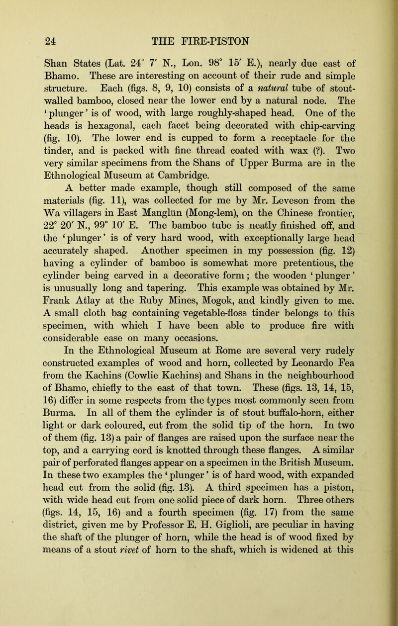 Shan States (Lat. 24° 7' N., Lon. 98° 15' E.), nearly due east of Bhamo. These are interesting on account of their rude and simple structure. Each (figs. 8, 9, 10) consists of a natural tube of stout- walled bamboo, closed near the lower end by a natural node. The ‘ plunger ’ is of wood, with large roughly-shaped head. One of the heads is hexagonal, each facet being decorated with chip-carving (fig. 10). The lower end is cupped to form a receptacle for the tinder, and is packed with fine thread coated with wax (?). Two very similar specimens from the Shans of Upper Burma are in the Ethnological Museum at Cambridge, A better made example, though still composed of the same materials (fig. 11), was collected for me by Mr. Leveson from the Wa villagers in East Mangliin (Mong-lem), on the Chinese frontier, 22° 20' N., 99° 10' E. The bamboo tube is neatly finished off, and the ‘ plunger ’ is of very hard wood, with exceptionally large head accurately shaped. Another specimen in my possession (fig. 12) having a cylinder of bamboo is somewhat more pretentious, the cylinder being carved in a decorative form; the wooden ‘ plunger ’ is unusually long and tapering. This example was obtained by Mr. Frank Atlay at the Kuby Mines, Mogok, and kindly given to me. A small cloth bag containing vegetable-floss tinder belongs to this specimen, with which I have been able to produce fire with considerable ease on many occasions. In the Ethnological Museum at Rome are several very rudely constructed examples of wood and horn, collected by Leonardo Fea from the Kachins (Cowlie Kachins) and Shans in the neighbourhood of Bhamo, chiefly to the east of that town. These (figs. 13, 14, 15, 16) differ in some respects from the types most commonly seen from Burma. In all of them the cylinder is of stout buffalo-horn, either light or dark coloured, cut from the solid tip of the horn. In two of them (fig. 13) a pair of flanges are raised upon the surface near the top, and a carrying cord is knotted through these flanges. A similar pair of perforated flanges appear on a specimen in the British Museum. In these two examples the ‘ plunger ’ is of hard wood, with expanded head cut from the solid (fig. 13). A third specimen has a piston, with wide head cut from one solid piece of dark horn. Three others (figs. 14, 15, 16) and a fourth specimen (fig. 17) from the same district, given me by Professor E. H. Giglioli, are peculiar in having the shaft of the plunger of horn, while the head is of wood fixed by means of a stout rivet of horn to the shaft, which is widened at this