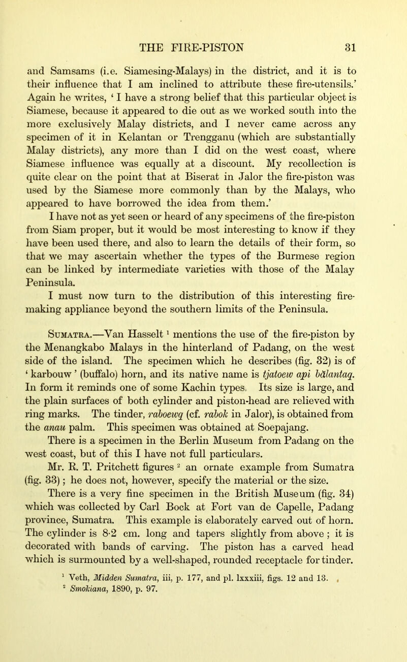 and Samsams (i.e. Siamesing-Malays) in the district, and it is to their influence that I am inclined to attribute these fire-utensils.’ Again he writes, ‘ I have a strong belief that this particular object is Siamese, because it appeared to die out as we worked south into the more exclusively Malay districts, and I never came across any specimen of it in Kelantan or Trengganu (which are substantially Malay districts), any more than I did on the west coast, where Siamese influence was equally at a discount. My recollection is quite clear on the point that at Biserat in Jalor the fire-piston was used by the Siamese more commonly than by the Malays, who appeared to have borrowed the idea from them.’ I have not as yet seen or heard of any specimens of the fire-piston from Siam proper, but it would be most interesting to know if they have been used there, and also to learn the details of their form, so that we may ascertain whether the types of the Burmese region can be linked by intermediate varieties with those of the Malay Peninsula. I must now turn to the distribution of this interesting fire- making appliance beyond the southern limits of the Peninsula. Sumatra.—Van Hasselt' mentions the use of the fire-piston by the Menangkabo Malays in the hinterland of Padang, on the west side of the island. The specimen which he describes (fig. 32) is of ‘ karbouw ’ (buffalo) horn, and its native name is tjatoew api hdlantaq. In form it reminds one of some Kachin types Its size is large, and the plain surfaces of both cylinder and piston-head are relieved with ring marks. The tinder, raboewq (cf. rdbok in Jalor), is obtained from the amu palm. This specimen was obtained at Soepajang. There is a specimen in the Berlin Museum from Padang on the west coast, but of this I have not full particulars. Mr. R. T. Pritchett figures ^ an ornate example from Sumatra (fig. 33); he does not, however, specify the material or the size. There is a very fine specimen in the British Museum (fig. 34) which was collected by Carl Bock at Fort van de Capelle, Padang province, Sumatra. This example is elaborately carved out of horn. The cylinder is 8-2 cm. long and tapers slightly from above ; it is decorated with bands of carving. The piston has a carved head which is surmounted by a well-shaped, rounded receptacle for tinder. ^ Veth, Midden Sumatra, iii, p. 177, and pi. Ixxxiii, figs. 12 and 13. , SmoMana, 1890, p. 97.