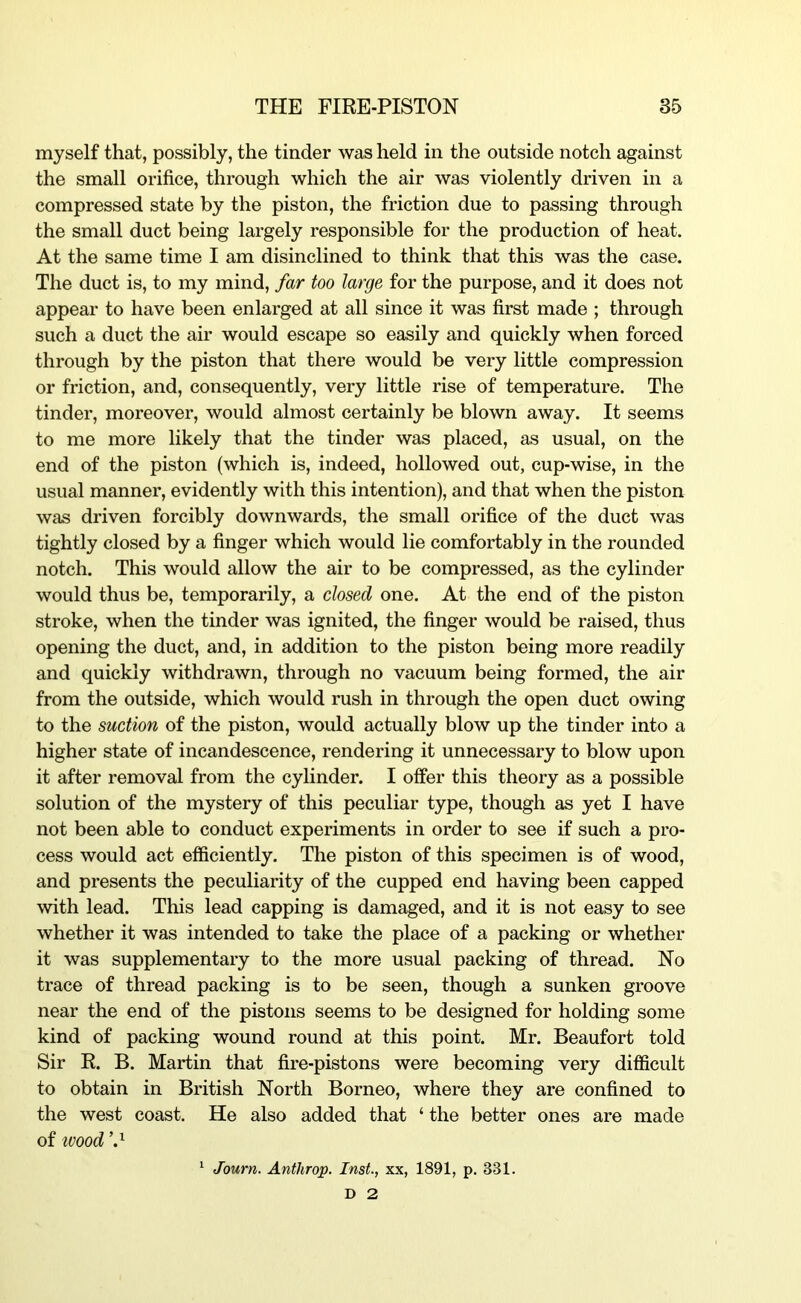 myself that, possibly, the tinder was held in the outside notch against the small orifice, through which the air was violently driven in a compressed state by the piston, the friction due to passing through the small duct being largely responsible for the production of heat. At the same time I am disinclined to think that this was the case. The duct is, to my mind, far too large for the purpose, and it does not appear to have been enlarged at all since it was first made ; through such a duct the air would escape so easily and quickly when forced through by the piston that there would be very little compression or friction, and, consequently, very little rise of temperature. The tinder, moreover, would almost certainly be blown away. It seems to me more likely that the tinder was placed, as usual, on the end of the piston (which is, indeed, hollowed out, cup-wise, in the usual manner, evidently with this intention), and that when the piston was driven forcibly downwards, the small orifice of the duct was tightly closed by a finger which would lie comfortably in the rounded notch. This would allow the air to be compressed, as the cylinder would thus be, temporarily, a closed one. At the end of the piston stroke, when the tinder was ignited, the finger would be raised, thus opening the duct, and, in addition to the piston being more readily and quickly withdrawn, through no vacuum being formed, the air from the outside, which would rush in through the open duct owing to the suction of the piston, would actually blow up the tinder into a higher state of incandescence, rendering it unnecessary to blow upon it after removal from the cylinder. I offer this theory as a possible solution of the mystery of this peculiar type, though as yet I have not been able to conduct experiments in order to see if such a pro- cess would act efficiently. The piston of this specimen is of wood, and presents the peculiarity of the cupped end having been capped with lead. This lead capping is damaged, and it is not easy to see whether it was intended to take the place of a packing or whether it was supplementary to the more usual packing of thread. No trace of thread packing is to be seen, though a sunken groove near the end of the pistons seems to be designed for holding some kind of packing wound round at this point. Mr. Beaufort told Sir R. B. Martin that fire-pistons were becoming very difficult to obtain in British North Borneo, where they are confined to the west coast. He also added that ‘ the better ones are made of ivood ^ Journ. Anthrop. Inst, xx, 1891, p. 331. D 2
