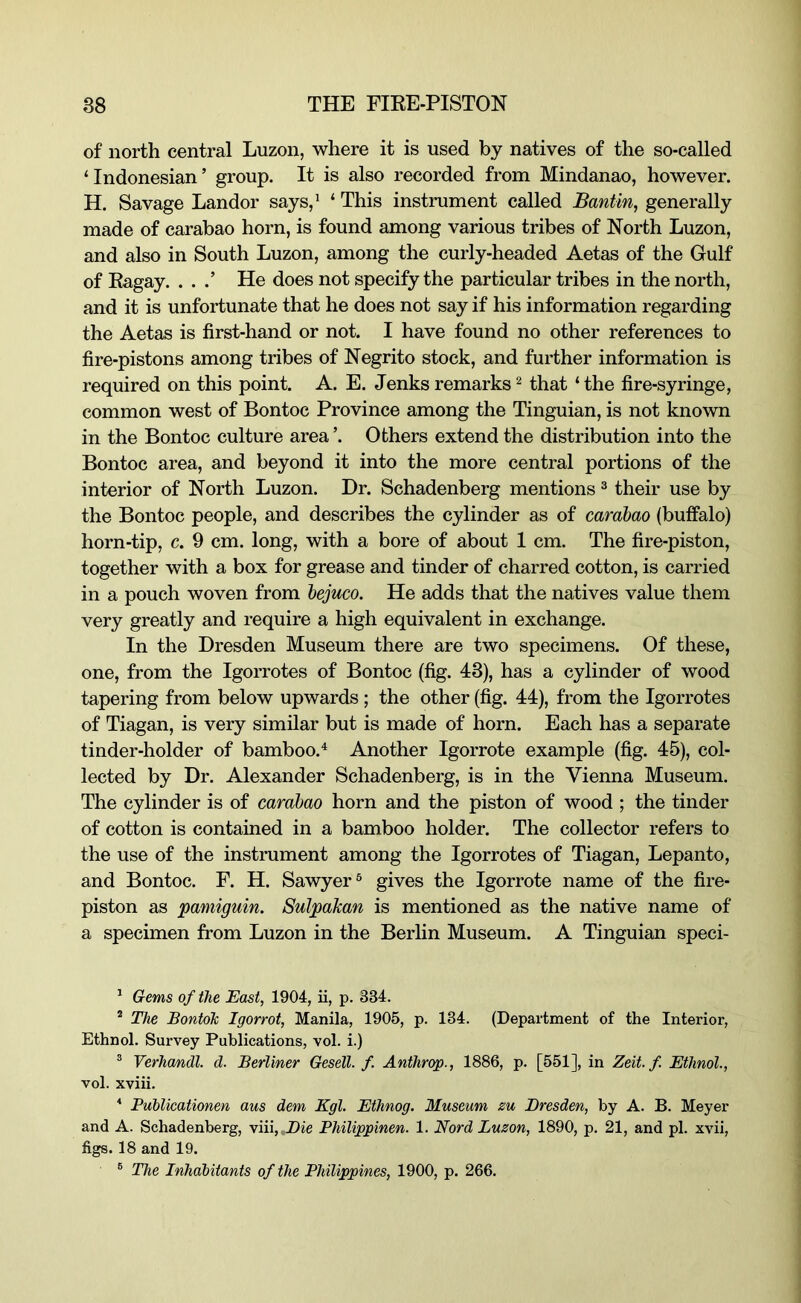 of north central Luzon, where it is used by natives of the so-called ‘Indonesian’ group. It is also recorded from Mindanao, however. H. Savage Landor says,* ‘ This instrument called Bantin, generally made of carabao horn, is found among various tribes of North Luzon, and also in South Luzon, among the curly-headed Aetas of the Gulf of Kagay. . . .’ He does not specify the particular tribes in the north, and it is unfortunate that he does not say if his information regarding the Aetas is first-hand or not. I have found no other references to fire-pistons among tribes of Negrito stock, and further information is required on this point. A. E. Jenks remarks ^ that ‘ the fire-syringe, common west of Bontoc Province among the Tinguian, is not known in the Bontoc culture area ’. Others extend the distribution into the Bontoc area, and beyond it into the more central portions of the interior of North Luzon. Dr. Schadenberg mentions ® their use by the Bontoc people, and describes the cylinder as of carabao (buffalo) horn-tip, c. 9 cm. long, with a bore of about 1 cm. The fire-piston, together with a box for grease and tinder of charred cotton, is carried in a pouch woven from hejuco. He adds that the natives value them very greatly and require a high equivalent in exchange. In the Dresden Museum there are two specimens. Of these, one, from the Igorrotes of Bontoc (fig. 43), has a cylinder of wood tapering from below upwards ; the other (fig. 44), from the Igorrotes of Tiagan, is very similar but is made of horn. Each has a separate tinder-holder of bamboo.^ Another Igorrote example (fig. 45), col- lected by Dr. Alexander Schadenberg, is in the Vienna Museum. The cylinder is of carabao horn and the piston of wood ; the tinder of cotton is contained in a bamboo holder. The collector refers to the use of the instrument among the Igorrotes of Tiagan, Lepanto, and Bontoc. F. H. Sawyer® gives the Igorrote name of the fire- piston as pamiguin. SulpaJcan is mentioned as the native name of a specimen from Luzon in the Berlin Museum. A Tinguian speci- * Gems of the East, 1904, ii, p. 334. ® The BontoTc Igorrot, Manila, 1905, p. 134. (Department of the Interior, Ethnol. Survey Publications, vol. i.) ® Verhandl. d. Berliner Gesell. f. Anthrcrp., 1886, p. [551], in Zeit. f. Ethnol., vol. xviii. ^ Puhlicationen aus dem Kgl. Ethnog. Museum zu Dresden, by A. B. Meyer and A. Schadenberg, viii,.i)ie Philippinen. 1. Nord Luzon, 1890, p. 21, and pi. xvii, figs. 18 and 19. ® The Inhabitants of the Philippines, 1900, p. 266.