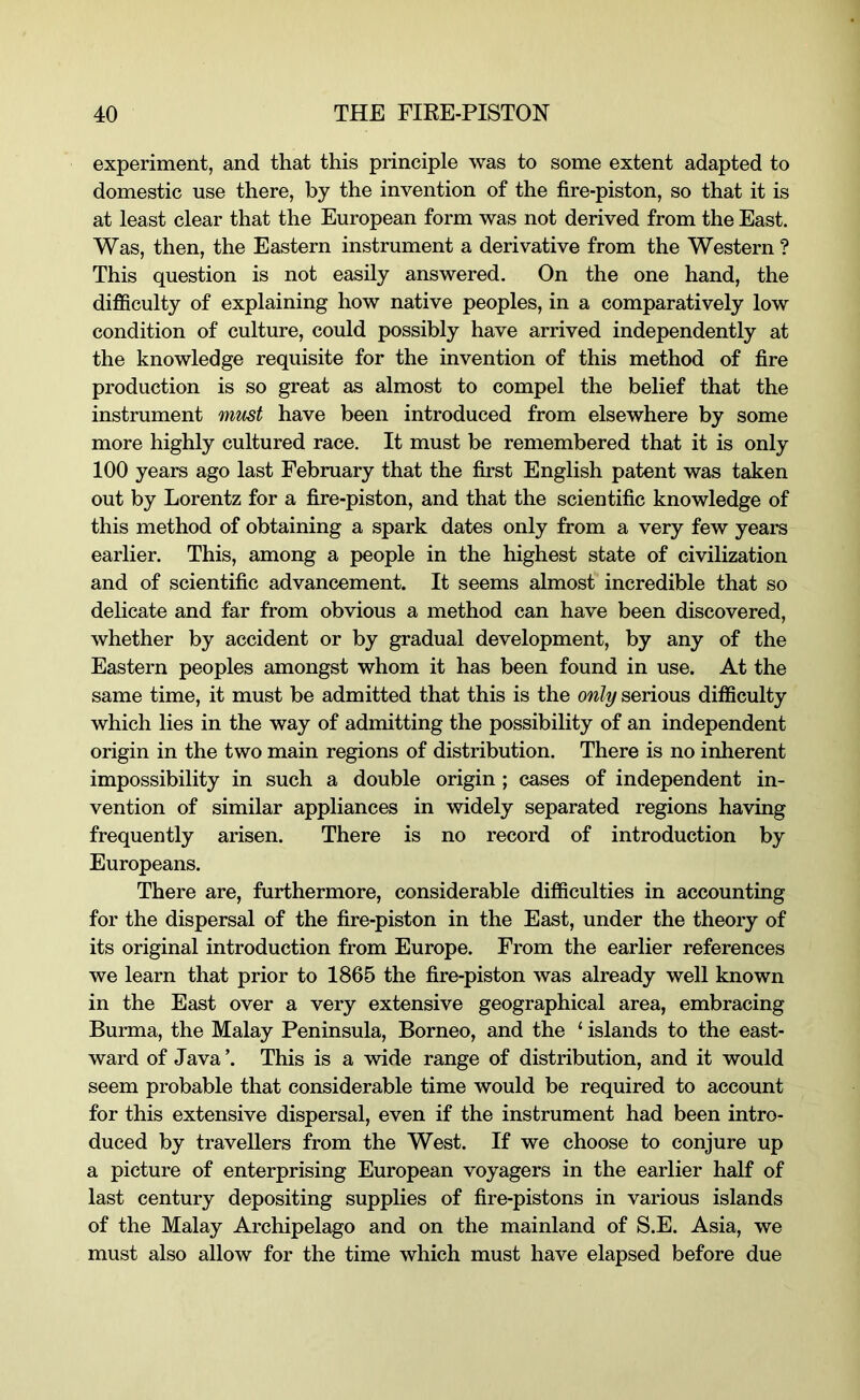 experiment, and that this principle was to some extent adapted to domestic use there, by the invention of the fire-piston, so that it is at least clear that the European form was not derived from the East. Was, then, the Eastern instrument a derivative from the Western ? This question is not easily answered. On the one hand, the difficulty of explaining how native peoples, in a comparatively low condition of culture, could possibly have arrived independently at the knowledge requisite for the invention of this method of fire production is so great as almost to compel the belief that the instrument must have been introduced from elsewhere by some more highly cultured race. It must be remembered that it is only 100 years ago last February that the first English patent was taken out by Lorentz for a fire-piston, and that the scientific knowledge of this method of obtaining a spark dates only from a very few years earlier. This, among a people in the highest state of civilization and of scientific advancement. It seems almost incredible that so delicate and far from obvious a method can have been discovered, whether by accident or by gradual development, by any of the Eastern peoples amongst whom it has been found in use. At the same time, it must be admitted that this is the only serious difficulty which lies in the way of admitting the possibility of an independent origin in the two main regions of distribution. There is no inherent impossibility in such a double origin ; cases of independent in- vention of similar appliances in widely separated regions having frequently arisen. There is no record of introduction by Europeans. There are, furthermore, considerable difficulties in accounting for the dispersal of the fire-piston in the East, under the theory of its original introduction from Europe. From the earlier references we learn that prior to 1865 the fire-piston was already well known in the East over a very extensive geographical area, embracing Burma, the Malay Peninsula, Borneo, and the ‘ islands to the east- ward of Java ’. This is a wide range of distribution, and it would seem probable that considerable time would be required to account for this extensive dispersal, even if the instrument had been intro- duced by travellers from the West. If we choose to conjure up a picture of enterprising European voyagers in the earlier half of last century depositing supplies of fire-pistons in various islands of the Malay Archipelago and on the mainland of S.E. Asia, we must also allow for the time which must have elapsed before due