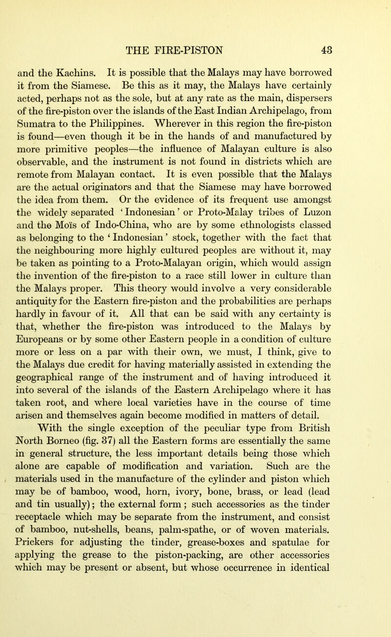 and the Kachins. It is possible that the Malays may have borrowed it from the Siamese. Be this as it may, the Malays have certainly acted, perhaps not as the sole, but at any rate as the main, dispersers of the fire-piston over the islands of the East Indian Archipelago, from Sumatra to the Philippines. Wherever in this region the fire-piston is found—even though it be in the hands of and manufactured by more primitive peoples^—the influence of Malayan culture is also observable, and the instrument is not found in districts which are remote from Malayan contact. It is even possible that the Malays are the actual originators and that the Siamese may have borrowed the idea from them. Or the evidence of its frequent use amongst the widely separated ‘ Indonesian ’ or Proto-Malay tribes of Luzon and the Mois of Indo-China, who are by some ethnologists classed as belonging to the ‘ Indonesian ’ stock, together with the fact that the neighbouring more highly cultured peoples are without it, may be taken as pointing to a Proto-Malayan origin, which would assign the invention of the fire-piston to a race still lower in culture than the Malays proper. This theory would involve a very considerable antiquity for the Eastern fire-piston and the probabilities are perhaps hardly in favour of it. All that can be said with any certainty is that, whether the fire-piston was introduced to the Malays by Europeans or by some other Eastern people in a condition of culture more or less on a par with their own, we must, I think, give to the Malays due credit for having materially assisted in extending the geographical range of the instrument and of having introduced it into several of the islands of the Eastern Archipelago where it has taken root, and where local varieties have in the course of time arisen and themselves again become modified in matters of detail. With the single exception of the peculiar type from British North Borneo (fig. 37) all the Eastern forms are essentially the same in general structure, the less important details being those which alone are capable of modification and variation. Such are the materials used in the manufacture of the cylinder and piston which may be of bamboo, wood, horn, ivory, bone, brass, or lead (lead and tin usually); the external form ; such accessories as the tinder receptacle which may be separate from the instrument, and consist of bamboo, nut-shells, beans, palm-spathe, or of woven materials. Prickers for adjusting the tinder, grease-boxes and spatulae for applying the grease to the piston-packing, are other accessories which may be present or absent, but whose occurrence in identical