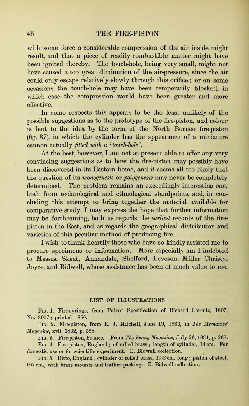 with some force a considerable compression of the air inside might result, and that a piece of readily combustible matter might have been ignited thereby. The touch-hole, being very small, might not have caused a too great diminution of the air-pressure, since the air could only escape relatively slowly through this orifice ; or on some occasions the touch-hole may have been temporarily blocked, in which case the compression would have been greater and more effective. In some respects this appears to be the least unlikely of the possible suggestions as to the prototype of the fire-piston, and colour is lent to the idea by the form of the North Borneo fire-piston (fig. 37), in which the cylinder has the appearance of a miniature cannon actually fitted with a ‘ touch-hole ’. At the best, however, I am not at present able to offer any very convincing suggestions as to how the fire-piston may possibly have been discovered in its Eastern home, and it seems all too likely that the question of its monogenesis or polygenesis may never be completely determined. The problem remains an exceedingly interesting one, both from technological and ethnological standpoints, and, in con- cluding this attempt to bring together the material available for comparative study, I may express the hope that further information may be forthcoming, both as regards the earliest records of the fire- piston in the East, and as regards the geographical distribution and varieties of this peculiar method of producing fire. I wish to thank heartily those who have so kindly assisted me to procure specimens or information. More especially am I indebted to Messrs. Skeat, Annandale, Shelford, Leveson, Miller Christy, Joyce, and Bidwell, whose assistance has been of much value to me. LIST OF ILLUSTRATIONS Fig. 1. Fire-syringe, from Patent Specification of Richard Lorentz, 1807, No. 3007; printed 1856. Fig. 2. Fire-piston, from E. J. Mitchell, June 19, 1832, in The Mechanics' Magazine, xvii, 1832, p. 328. Fig. 3. Fire-piston, France. From The Penny Magazine, July 26, 1834, p. 268. Fig. 4. Fire-piston, England ; of rolled brass ; length of cylinder, 14 cm. For domestic use or for scientific experiment. E. Bidwell collection. ^ Fig. 5. Ditto, England ; cylinder of rolled brass, 10-2 cm. long ; piston of steel, 9-5 cm., with brass mounts and leather packing. E. Bidwell collection.