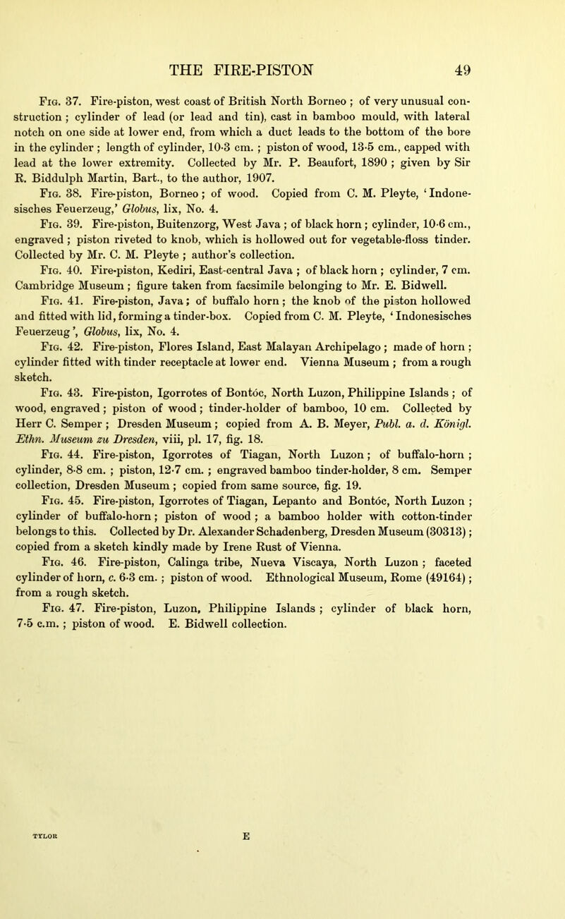 Fig. 37. Fire-piston, west coast of British North Borneo ; of very unusual con- struction ; cylinder of lead (or lead and tin), cast in bamboo mould, with lateral notch on one side at lower end, from which a duct leads to the bottom of the bore in the cylinder ; length of cylinder, 10-3 cm. ; piston of wood, 13-5 cm., capped with lead at the lower extremity. Collected by Mr. P. Beaufort, 1890 ; given by Sir K. Biddulph Martin, Bart., to the author, 1907, Fig. 38. Fire-piston, Borneo; of wood. Copied from C. M. Pleyte, ‘ Indone- sisches Feuerzeug,’ Globus, lix. No. 4. Fig. 39. Fire-piston, Buitenzorg, West Java ; of black horn; cylinder, 10-6 cm., engraved ; piston riveted to knob, which is hollowed out for vegetable-floss tinder. Collected by Mr. C. M. Pleyte ; author’s collection. Fig. 40. Fire-piston, Kediri, East-central Java ; of black horn ; cylinder, 7 cm. Cambridge Museum ; figure taken from facsimile belonging to Mr. E. Bidwell. Fig. 41. Fire-piston, Java; of buffalo horn; the knob of the piston hollowed and fitted with lid, forming a tinder-box. Copied from C. M. Pleyte, ‘ Indonesisches Feuerzeug’, Globus, lix. No. 4. Fig. 42. Fire-piston, Flores Island, East Malayan Archipelago ; made of horn ; cylinder fitted with tinder receptacle at lower end. Vienna Museum ; from a rough sketch. Fig. 43, Fire-piston, Igorrotes of Bontoc, North Luzon, Philippine Islands ; of wood, engraved; piston of wood; tinder-holder of bamboo, 10 cm. Collected by Herr C. Semper ; Dresden Museum ; copied from A. B. Meyer, Publ. a. d. Kbnlgl. Ethn. Museum zu Dresden, viii, pi. 17, fig. 18. Fig. 44. Fire-piston, Igorrotes of Tiagan, North Luzon; of buffalo-horn ; cylinder, 8-8 cm. ; piston, 12-7 cm. ; engraved bamboo tinder-holder, 8 cm. Semper collection, Dresden Museum; copied from same source, fig. 19, Fig, 45. Fire-piston, Igorrotes of Tiagan, Lepanto and Bontoc, North Luzon ; cylinder of buffalo-horn; piston of wood ; a bamboo holder with cotton-tinder belongs to this. Collected by Dr. Alexander Schadenberg, Dresden Museum (30313); copied from a sketch kindly made by Irene Bust of Vienna. Fig. 46. Fire-piston, Calinga tribe, Nueva Viscaya, North Luzon ; faceted cylinder of horn, c. 6-3 cm. ; piston of wood. Ethnological Museum, Rome (49164); from a rough sketch. Fig. 47. Fire-piston, Luzon, Philippine Islands ; cylinder of black horn, 7-5 c.m. ; piston of wood. E. Bidwell collection. TrLOR E