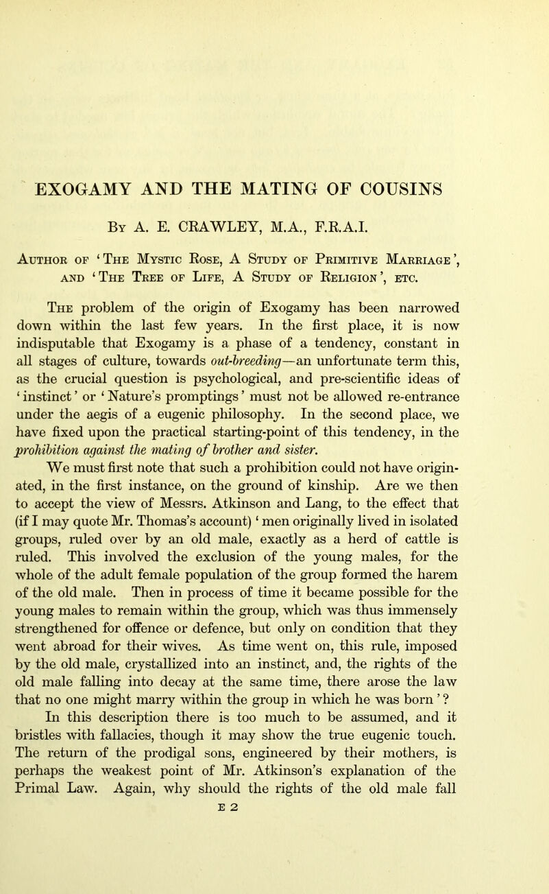 EXOGAMY AND THE MATING OF COUSINS By A. E. CKAWLEY, M.A, F.RA.I. Author of ‘The Mystic Eose, A Study of Primitive Marriage’, AND ‘The Tree of Life, A Study of Keligion’, etc. The problem of the origin of Exogamy has been narrowed down within the last few years. In the first place, it is now indisputable that Exogamy is a phase of a tendency, constant in all stages of culture, towards out-breeding—an unfortunate term this, as the crucial question is psychological, and pre-scientific ideas of ‘ instinct ’ or ‘ Nature’s promptings ’ must not be allowed re-entrance under the aegis of a eugenic philosophy. In the second place, we have fixed upon the practical starting-point of this tendency, in the prohibition against the mating of brother and sister. We must first note that such a prohibition could not have origin- ated, in the first instance, on the ground of kinship. Are we then to accept the view of Messrs. Atkinson and Lang, to the eifect that (if I may quote Mr. Thomas’s account) ‘ men originally lived in isolated groups, ruled over by an old male, exactly as a herd of cattle is ruled. This involved the exclusion of the young males, for the whole of the adult female population of the group formed the harem of the old male. Then in process of time it became possible for the young males to remain within the group, which was thus immensely strengthened for offence or defence, but only on condition that they went abroad for their wives. As time went on, this rule, imposed by the old male, crystallized into an instinct, and, the rights of the old male falling into decay at the same time, there arose the law that no one might marry within the group in which he was born ’ ? In this description there is too much to be assumed, and it bristles with fallacies, though it may show the true eugenic touch. The return of the prodigal sons, engineered by their mothers, is perhaps the weakest point of Mr. Atkinson’s explanation of the Primal Law. Again, why should the rights of the old male fall E 2