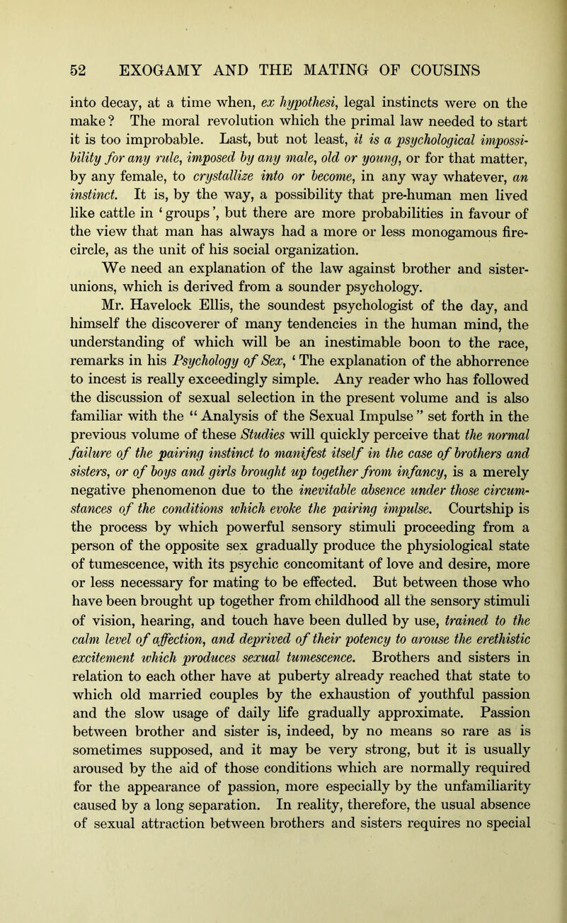 into decay, at a time when, ex hypothesis legal instincts were on the make ? The moral revolution which the primal law needed to start it is too improbable. Last, but not least, it is a psychological impossi- hility for any rule, imposed hy any male, old or young, or for that matter, by any female, to crystallize into or become, in any way whatever, an instinct. It is, by the way, a possibility that pre-human men lived like cattle in ‘ groups ’, but there are more probabilities in favour of the view that man has always had a more or less monogamous fire- circle, as the unit of his social organization. We need an explanation of the law against brother and sister- unions, which is derived from a sounder psychology. Mr. Havelock Ellis, the soundest psychologist of the day, and himself the discoverer of many tendencies in the human mind, the understanding of which will be an inestimable boon to the race, remarks in his Psychology of Sex, ‘ The explanation of the abhorrence to incest is really exceedingly simple. Any reader who has followed the discussion of sexual selection in the present volume and is also familiar with the “Analysis of the Sexual Impulse” set forth in the previous volume of these Studies will quickly perceive that the normal failure of the pairing instinct to manifest itself in the case of brothers and sisters, or of boys and girls brought up together from infancy, is a merely negative phenomenon due to the inevitable absence under those circum- stances of the conditions which evoke the pairing impulse. Courtship is the process by which powerful sensory stimuli proceeding from a person of the opposite sex gradually produce the physiological state of tumescence, with its psychic concomitant of love and desire, more or less necessary for mating to be effected. But between those who have been brought up together from childhood all the sensory stimuli of vision, hearing, and touch have been dulled by use, trained to the calm level of affection, and deprived of their potency to arouse the erethistic excitement which produces sexual tumescence. Brothers and sisters in relation to each other have at puberty already reached that state to which old married couples by the exhaustion of youthful passion and the slow usage of daily hfe gradually approximate. Passion between brother and sister is, indeed, by no means so rare as is sometimes supposed, and it may be very strong, but it is usually aroused by the aid of those conditions which are normally required for the appearance of passion, more especially by the unfamiliarity caused by a long separation. In reality, therefore, the usual absence of sexual attraction between brothers and sisters requires no special
