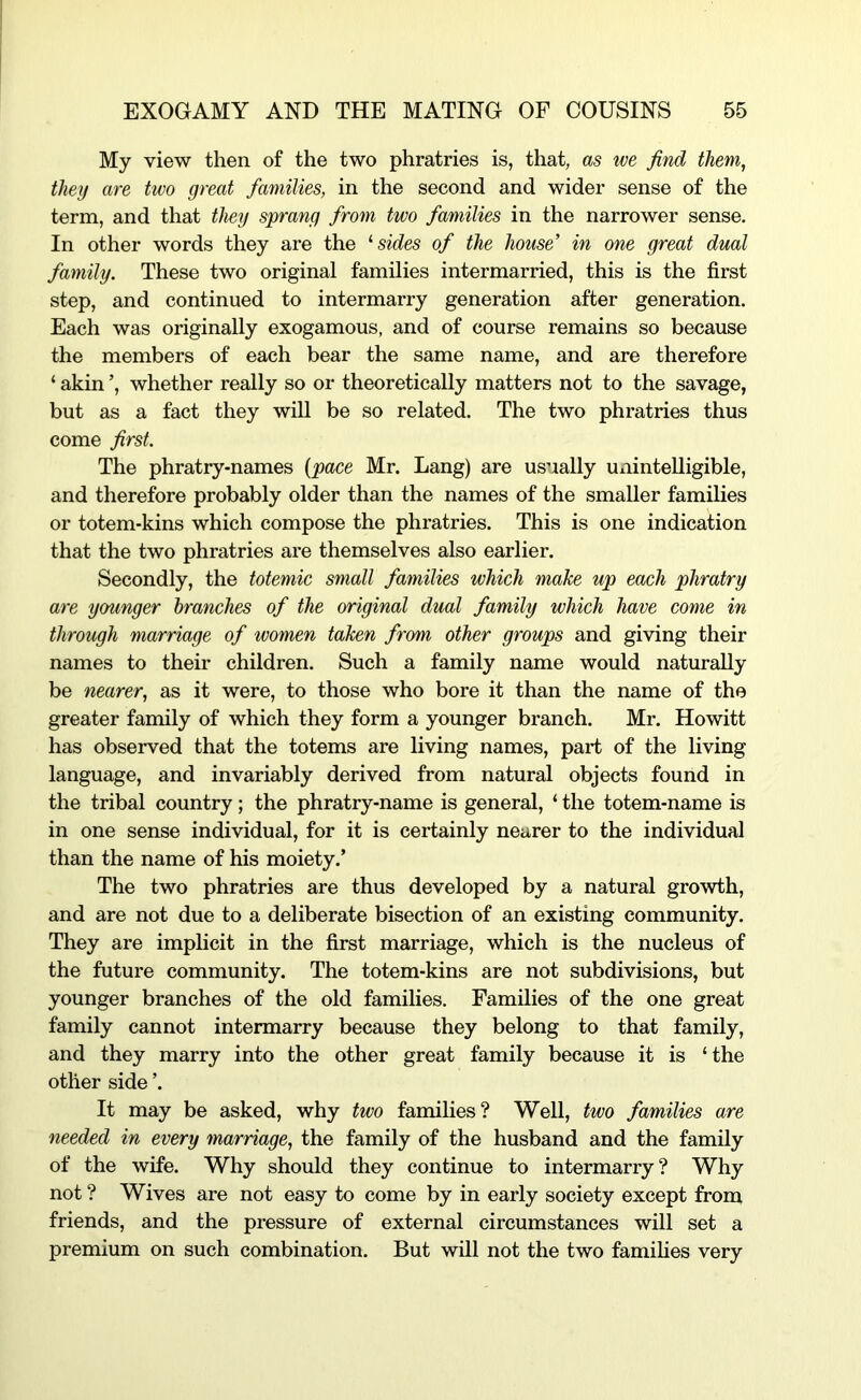 My view then of the two phratries is, that, as we find them, they are two great families, in the second and wider sense of the term, and that they sprang from two families in the narrower sense. In other words they are the sides of the house' in one great dual family. These two original families intermarried, this is the first step, and continued to intermarry generation after generation. Each was originally exogamous, and of course remains so because the members of each bear the same name, and are therefore ‘ akin ’, whether really so or theoretically matters not to the savage, but as a fact they will be so related. The two phratries thus come first. The phratry-names {pace Mr. Lang) are usually Uxiintelligible, and therefore probably older than the names of the smaller families or totem-kins which compose the phratries. This is one indication that the two phratries are themselves also earlier. Secondly, the totemic small families which make up each phratry are younger branches of the original dual family which have come in through marriage of women taken from other groups and giving their names to their children. Such a family name would naturally be nearer, as it were, to those who bore it than the name of the greater family of which they form a younger branch. Mr. Howitt has observed that the totems are living names, part of the living language, and invariably derived from natural objects found in the tribal country; the phratry-name is general, ‘ the totem-name is in one sense individual, for it is certainly nearer to the individual than the name of his moiety.’ The two phratries are thus developed by a natural growth, and are not due to a deliberate bisection of an existing community. They are implicit in the first marriage, which is the nucleus of the future community. The totem-kins are not subdivisions, but younger branches of the old families. Families of the one great family cannot intermarry because they belong to that family, and they marry into the other great family because it is ‘the other side ’. It may be asked, why two families? Well, two families are needed in every marriage, the family of the husband and the family of the wife. Why should they continue to intermarry? Why not ? Wives are not easy to come by in early society except from friends, and the pressure of external circumstances will set a premium on such combination. But will not the two famihes very