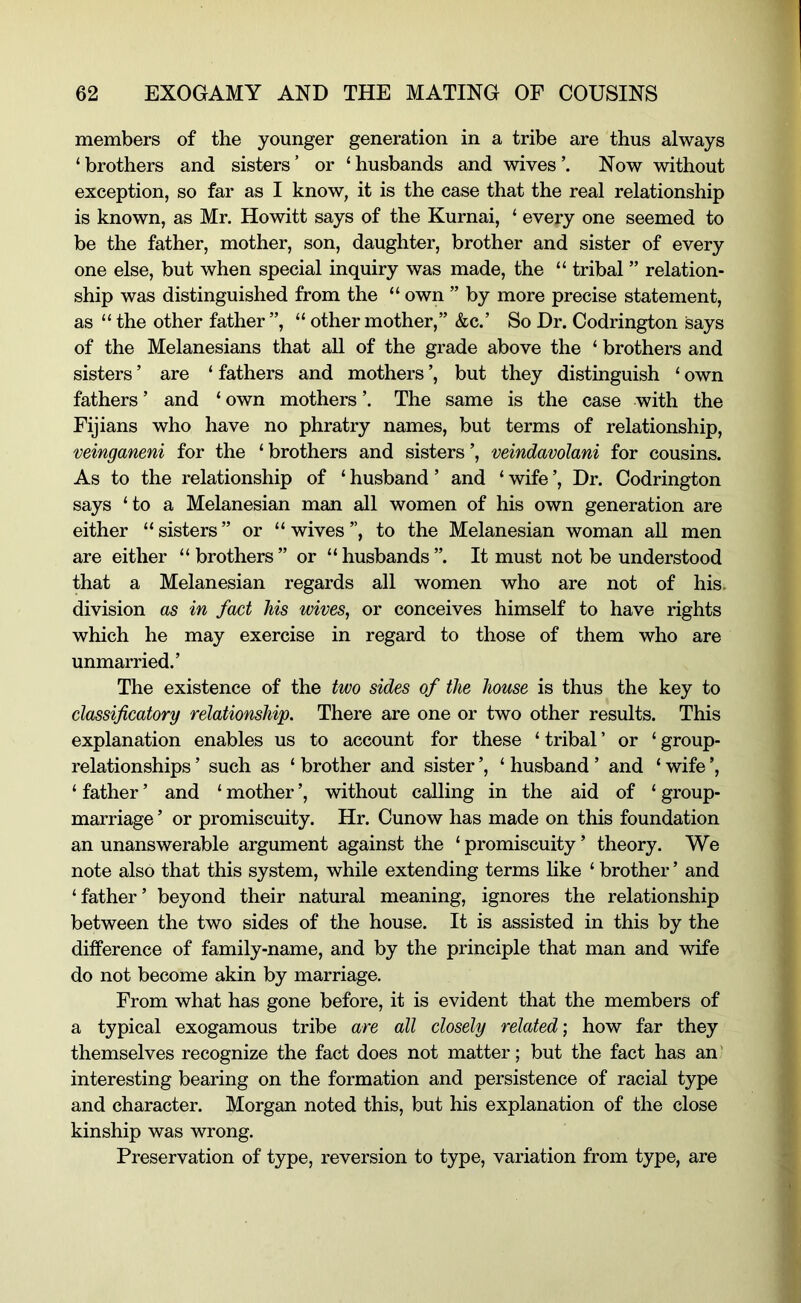members of the younger generation in a tribe are thus always ‘ brothers and sisters ’ or ‘ husbands and wives Now without exception, so far as I know, it is the case that the real relationship is known, as Mr. Howitt says of the Kurnai, ‘ every one seemed to be the father, mother, son, daughter, brother and sister of every one else, but when special inquiry was made, the “ tribal ” relation- ship was distinguished from the “ own ” by more precise statement, as “the other father”, “ other mother,” &c.’ So Dr. Codrington says of the Melanesians that aU of the grade above the ‘ brothers and sisters ’ are ‘ fathers and mothers ’, but they distinguish ‘ own fathers ’ and ‘ own mothers ’. The same is the case with the Fijians who have no phratry names, but terms of relationship, veinganeni for the ‘ brothers and sisters ’, veindavolani for cousins. As to the relationship of ‘ husband ’ and ‘ wife ’, Dr. Codrington says ‘to a Melanesian man all women of his own generation are either “ sisters ” or “ wives ”, to the Melanesian woman all men are either “brothers” or “husbands”. It must not be understood that a Melanesian regards all women who are not of his. division as in fact his wives, or conceives himself to have rights which he may exercise in regard to those of them who are unmarried.’ The existence of the two sides of the house is thus the key to classificatory relationship. There are one or two other results. This explanation enables us to account for these ‘ tribal ’ or ‘ group- relationships ’ such as ‘ brother and sister ’, ‘ husband ’ and ‘ wife ’, ‘ father ’ and ‘ mother ’, without calling in the aid of ‘ group- marriage ’ or promiscuity. Hr. Cunow has made on this foundation an unanswerable argument against the ‘ promiscuity ’ theory. We note also that this system, while extending terms hke ‘ brother ’ and ‘father’ beyond their natural meaning, ignores the relationship between the two sides of the house. It is assisted in this by the difference of family-name, and by the principle that man and wife do not become akin by marriage. From what has gone before, it is evident that the members of a typical exogamous tribe are all closely related; how far they themselves recognize the fact does not matter; but the fact has an' interesting bearing on the formation and persistence of racial type and character. Morgan noted this, but his explanation of the close kinship was wrong. Preservation of type, reversion to type, variation from type, are