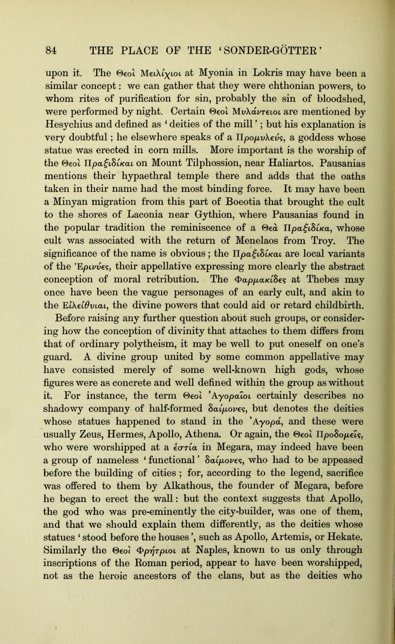 upon it. The ©eol at Myonia in Lokris may have been a similar concept: we can gather that they were chthonian powers, to whom rites of purification for sin, probably the sin of bloodshed, were performed by night. Certain ©eol MvXdvTCLOL are mentioned by Hesychius and defined as ‘ deities of the mill ’; but his explanation is very doubtful; he elsewhere speaks of a ITpo/AvXeu?, a goddess whose statue was erected in corn mills. More important is the worship of the ©eol Upa^ihUaL on Mount Tilphossion, near Haliartos. Pausanias mentions their hypaethral temple there and adds that the oaths taken in their name had the most binding force. It may have been a Minyan migration from this part of Boeotia that brought the cult to the shores of Laconia near Gythion, where Pausanias found in the popular tradition the reminiscence of a ©ea Ilpa^tSi/ca, whose cult was associated with the return of Menelaos from Troy. The significance of the name is obvious ; the Upa^iSiKat are local variants of the ’Epi^ues, their appellative expressing more clearly the abstract conception of moral retribution. The ^appaKiBeq at Thebes may once have been the vague personages of an early cult, and akin to the MXeidvLai, the divine powers that could aid or retard childbirth. Before raising any further question about such groups, or consider- ing how the conception of divinity that attaches to them differs from that of ordinary polytheism, it may be well to put oneself on one’s guard. A divine group united by some common appellative may have consisted merely of some well-known high gods, whose figures were as concrete and well defined within the group as without it. For instance, the term ©eol ’Ayopatot certainly describes no shadowy company of half-formed BaLpove<s, but denotes the deities whose statues happened to stand in the ^Ayopd, and these were usually Zeus, Hermes, Apollo, Athena. Or again, the ©eol UpoBopeU, who were worshipped at a ecrrla in Megara, may indeed have been a group of nameless ‘ functional ’ Baipovef;, who had to be appeased before the building of cities ; for, according to the legend, sacrifice was offered to them by Alkathous, the founder of Megara, before he began to erect the wall: but the context suggests that Apollo, the god who was pre-eminently the city-builder, was one of them, and that we should explain them differently, as the deities whose statues ‘ stood before the houses ’, such as Apollo, Artemis, or Hekate. Similarly the ©eol ^pt^rpLOL at Naples, known to us only through inscriptions of the Roman period, appear to have been worshipped, not as the heroic ancestors of the clans, but as the deities who