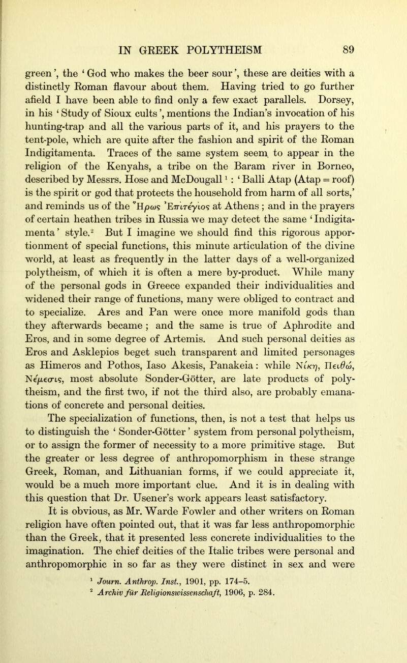 green the ‘ God who makes the beer sour these are deities with a distinctly Roman flavour about them. Having tried to go further afield I have been able to find only a few exact parallels. Dorsey, in his ‘ Study of Sioux cults mentions the Indian’s invocation of his hunting-trap and all the various parts of it, and his prayers to the tent-pole, which are quite after the fashion and spirit of the Roman Indigitamenta. Traces of the same system seem, to appear in the religion of the Kenyahs, a tribe on the Baram river in Borneo, described by Messrs. Hose and McDougall ^ : ‘ Balli Atap (Atap = roof) is the spirit or god that protects the household from harm of all sorts,’ and reminds us of the ‘’Hpoj? ’ETrtreyto? at Athens ; and in the prayers of certain heathen tribes in Russia we may detect the same ‘ Indigita- menta’ style. ^ But I imagine we should find this rigorous appor- tionment of special functions, this minute articulation of the divine world, at least as frequently in the latter days of a well-organized polytheism, of which it is often a mere by-product. While many of the personal gods in Greece expanded their individualities and widened their range of functions, many were obliged to contract and to specialize. Ares and Pan were once more manifold gods than they afterwards became ; and the same is true of Aphrodite and Eros, and in some degree of Artemis. And such personal deities as Eros and Asklepios beget such transparent and limited personages as Himeros and Pothos, laso Akesis, Panakeia: while Nt/crj, Ilet^aj, Ne)u,ecris, most absolute Sonder-Gotter, are late products of poly- theism, and the first two, if not the third also, are probably emana- tions of concrete and personal deities. The specialization of functions, then, is not a test that helps us to distinguish the ‘ Sonder-Gotter ’ system from personal polytheism, or to assign the former of necessity to a more primitive stage. But the greater or less degree of anthropomorphism in these strange Greek, Roman, and Lithuanian forms, if we could appreciate it, would be a much more important clue. And it is in dealing with this question that Dr. Usener’s work appears least satisfactory. It is obvious, as Mr. Warde Fowler and other writers on Roman religion have often pointed out, that it was far less anthropomorphic than the Greek, that it presented less concrete individualities to the imagination. The chief deities of the Italic tribes were personal and anthropomorphic in so far as they were distinct in sex and were ' Journ. Anthrop. Inst., 1901, pp. 174-5. ^ Archiv fur Eeligionswissenschaft, 1906, p. 284.