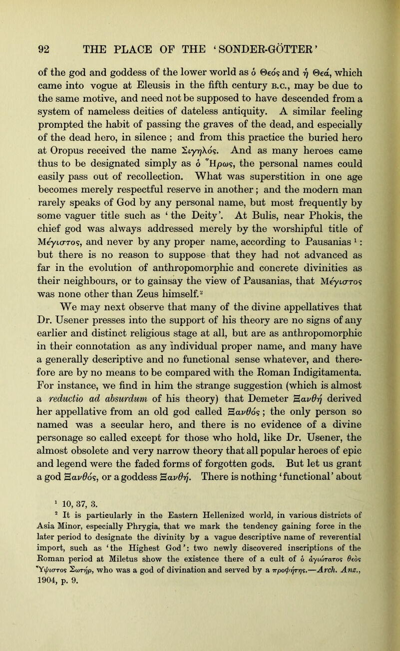 of the god and goddess of the lower world as 6 @eds and r) ®ea, which came into vogue at Eleusis in the fifth century b.c., may be due to the same motive, and need not be supposed to have descended from a system of nameless deities of dateless antiquity. A similar feeling prompted the habit of passing the graves of the dead, and especially of the dead hero, in silence ; and from this practice the buried hero at Oropus received the name Styi^Xds. And as many heroes came thus to be designated simply as 6 the personal names could easily pass out of recollection. What was superstition in one age becomes merely respectful reserve in another; and the modern man rarely speaks of God by any personal name, but most frequently by some vaguer title such as ‘ the Deity’. At Bulis, near Phokis, the chief god was always addressed merely by the worshipful title of Meyto-T09, and never by any proper name, according to Pausanias ^; but there is no reason to suppose that they had not advanced as far in the evolution of anthropomorphic and concrete divinities as their neighbours, or to gainsay the view of Pausanias, that MeyicrT09 was none other than Zeus himself.^ We may next observe that many of the divine appellatives that Dr. Usener presses into the support of his theory are no signs of any earlier and distinct religious stage at all, but are as anthropomorphic in their connotation as any individual proper name, and many have a generally descriptive and no functional sense whatever, and there- fore are by no means to be compared with the Roman Indigitamenta. For instance, we find in him the strange suggestion (which is almost a reductio ad ahsurdum of his theory) that Demeter Bavdij derived her appellative from an old god called Bavdos; the only person so named was a secular hero, and there is no evidence of a divine personage so called except for those who hold, like Dr. Usener, the almost obsolete and very narrow theory that all popular heroes of epic and legend were the faded forms of forgotten gods. But let us grant a god Bavdo^, or a goddess Bavdij. There is nothing ‘ functional’ about ' 10, 37, 3. ^ It is particularly in the Eastern Hellenized world, in various districts of Asia Minor, especially Phrygia, that we mark the tendency gaining force in the later period to designate the divinity by a vague descriptive name of reverential import, such as ‘ the Highest God ’: two newly discovered inscriptions of the Roman period at Miletus show the existence there of a cult of 6 dyiwTaTos 0eds '’Yxj/La-ros ^(Drrjp, who was a god of divination and served by a —Arch. Anz., 1904, p. 9.