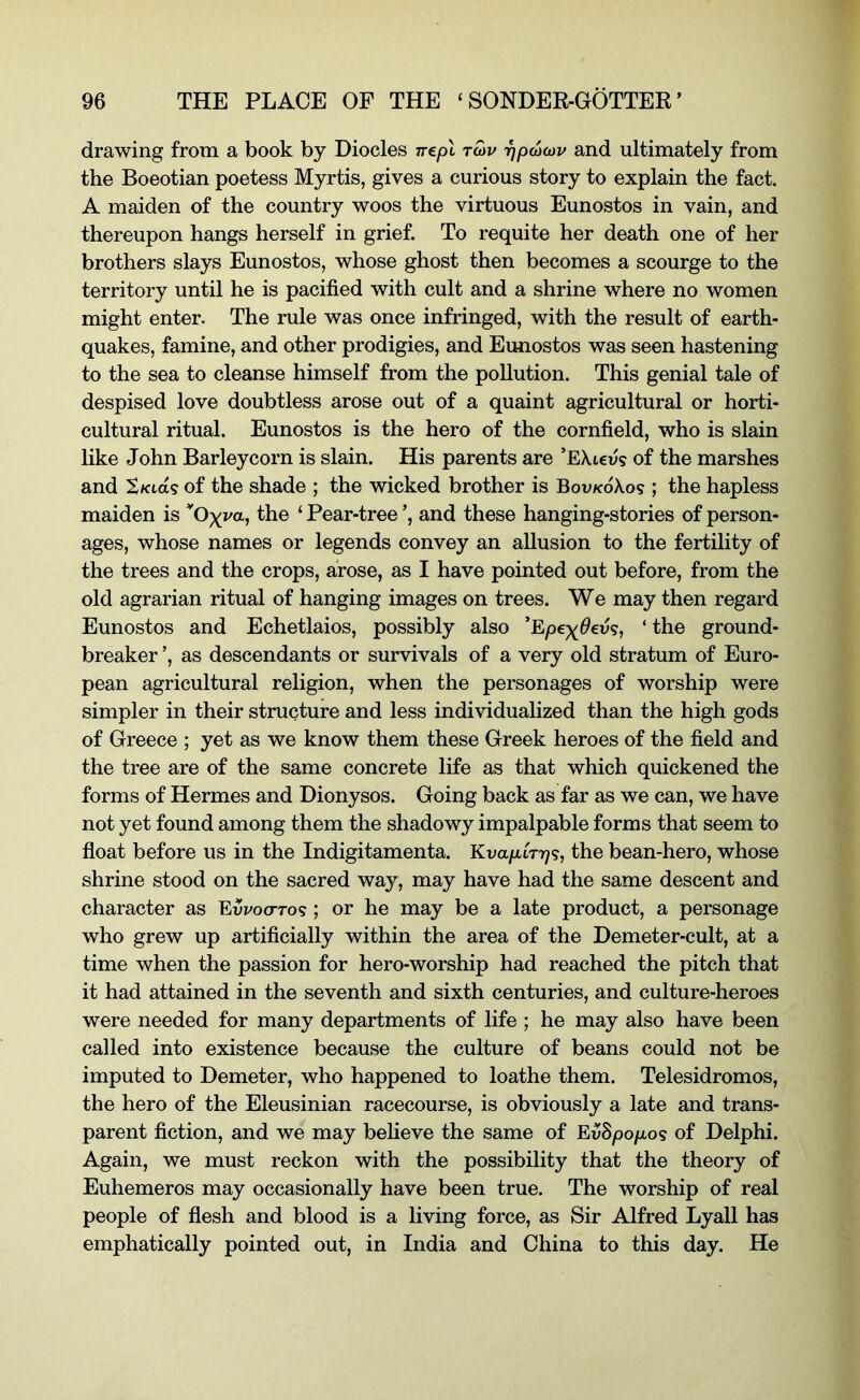 drawing from a book by Diodes nepl tmv rjpucDv and ultimately from the Boeotian poetess Myrtis, gives a curious story to explain the fact. A maiden of the country woos the virtuous Eunostos in vain, and thereupon hangs herself in grief. To requite her death one of her brothers slays Eunostos, whose ghost then becomes a scourge to the territory until he is pacified with cult and a shrine where no women might enter. The rule was once infringed, with the result of earth- quakes, famine, and other prodigies, and Eunostos was seen hastening to the sea to cleanse himself from the pollution. This genial tale of despised love doubtless arose out of a quaint agricultural or horti- cultural ritual. Eunostos is the hero of the cornfield, who is slain like John Barleycorn is slain. His parents are ’EXicus of the marshes and of the shade ; the wicked brother is Bov/coXos ; the hapless maiden is Oxva, the ‘ Pear-tree ’, and these hanging-stories of person- ages, whose names or legends convey an allusion to the fertility of the trees and the crops, arose, as I have pointed out before, from the old agrarian ritual of hanging images on trees. We may then regard Eunostos and Echetlaios, possibly also ‘ the ground- breaker ’, as descendants or survivals of a very old stratum of Euro- pean agricultural religion, when the personages of worship were simpler in their structure and less individualized than the high gods of Greece ; yet as we know them these Greek heroes of the field and the tree are of the same concrete life as that which quickened the forms of Hermes and Dionysos. Going back as far as we can, we have not yet found among them the shadowy impalpable forms that seem to float before us in the Indigitamenta. KvapiTT)^, the bean-hero, whose shrine stood on the sacred way, may have had the same descent and character as Evvocttos ; or he may be a late product, a personage who grew up artificially within the area of the Demeter-cult, at a time when the passion for hero-worship had reached the pitch that it had attained in the seventh and sixth centuries, and culture-heroes were needed for many departments of life ; he may also have been called into existence because the culture of beans could not be imputed to Demeter, who happened to loathe them. Telesidromos, the hero of the Eleusinian racecourse, is obviously a late and trans- parent fiction, and we may believe the same of EvSpopo<s of Delphi. Again, we must reckon with the possibility that the theory of Euhemeros may occasionally have been true. The worship of real people of flesh and blood is a living force, as Sir Alfred Lyall has emphatically pointed out, in India and China to this day. He