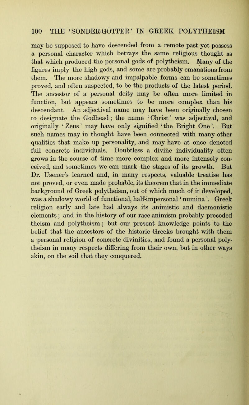 may be supposed to have descended from a remote past yet possess a personal character which betrays the same religious thought as that which produced the personal gods of pol3dheism. Many of the figures imply the high gods, and some are probably emanations from them. The more shadowy and impalpable forms can be sometimes proved, and often suspected, to be the products of the latest period. The ancestor of a personal deity may be often more limited in function, but appears sometimes to be more complex than his descendant. An adjectival name may have been originally chosen to designate the Godhead; the name ‘ Christ ’ was adjectival, and originally ‘ Zeus ’ may have only signified ‘ the Bright One But such names may in thought have been connected with many other qualities that make up personality, and may have at once denoted full concrete individuals. Doubtless a divine individuality often grows in the course of time more complex and more intensely con- ceived, and sometimes we can mark the stages of its growth. But Dr. Usener’s learned and, in many respects, valuable treatise has not proved, or even made probable, its theorem that in the immediate background of Greek polytheism, out of which much of it developed, was a shadowy world of functional, half-impersonal ‘ numina ’. Greek religion early and late had always its animistic and daemonistic elements ; and in the history of our race animism probably preceded theism and polytheism; but our present knowledge points to the behef that the ancestors of the historic Greeks brought with them a personal religion of concrete divinities, and found a personal poly- theism in many respects differing from their own, but in other ways akin, on the soil that they conquered.