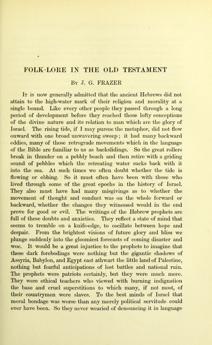 FOLK-LORE IN THE OLD TESTAMENT By J. G. FKAZEK It is now generally admitted that the ancient Hebrews did not attain to the high-water mark of their religion and morality at a single bound. Like every other people they passed through a long period of development before they reached those lofty conceptions of the divine nature and its relation to man which are the glory of Israel. The rising tide, if I may pursue the metaphor, did not flow onward with one broad unwavering sweep ; it had many backward eddies, many of those retrograde movements which in the language of the Bible are familiar to us as backslidings. So the great rollers break in thunder on a pebbly beach and then retire with a griding sound of pebbles which the retreating water sucks back with it into the sea. At such times we often doubt whether the tide is flowing or ebbing. So it must often have been with those who lived through some of the great epochs in the history of Israel. They also must have had many misgivings as to whether the movement of thought and conduct was on the whole forward or backward, whether the changes they witnessed would in the end prove for good or evil. The writings of the Hebrew prophets are full of these doubts and anxieties. They reflect a state of mind that seems to tremble on a knife-edge, to oscillate between hope and despair. From the brightest visions of future glory and bliss we plunge suddenly into the gloomiest forecasts of coming disaster and woe. It would be a great injustice to the prophets to imagine that these dark forebodings were nothing but the gigantic shadows of Assyria, Babylon, and Egypt cast athwart the little land of Palestine, nothing but fearful anticipations of lost battles and national ruin. The prophets were patriots certainly, but they were much more. They were ethical teachers who viewed with burning indignation the base and cruel superstitions to which many, if not most, of their countrymen were slaves. To the best minds of Israel that moral bondage was worse than any merely political servitude could ever have been. So they never wearied of denouncing it in language