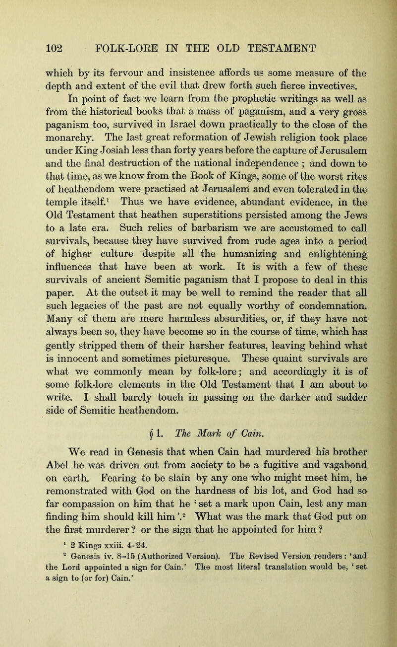 which by its fervour and insistence affords us some measure of the depth and extent of the evil that drew forth such fierce invectives. In point of fact we learn from the prophetic writings as well as from the historical books that a mass of paganism, and a very gross paganism too, survived in Israel down practically to the close of the monarchy. The last great reformation of Jewish religion took place under King Josiah less than forty years before the capture of Jerusalem and the final destruction of the national independence ; and down to that time, as we know from the Book of Kings, some of the worst rites of heathendom were practised at Jerusaleni and even tolerated in the temple itself.^ Thus we have evidence, abundant evidence, in the Old Testament that heathen superstitions persisted among the Jews to a late era. Such relics of barbarism we are accustomed to call survivals, because they have survived from rude ages into a period of higher culture despite all the humanizing and enlightening influences that have been at work. It is with a few of these survivals of ancient Semitic paganism that I propose to deal in this paper. At the outset it may be well to remind the reader that all such legacies of the past are not equally worthy of condemnation. Many of them are mere harmless absurdities, or, if they have not always been so, they have become so in the course of time, which has gently stripped them of their harsher features, leaving behind what is innocent and sometimes picturesque. These quaint survivals are what we commonly mean by folk-lore; and accordingly it is of some folk-lore elements in the Old Testament that I am about to wiite. I shall barely touch in passing on the darker and sadder side of Semitic heathendom. § 1. The Mark of Cain. We read in Genesis that when Cain had murdered his brother Abel he was driven out from society to be a fugitive and vagabond on earth. Fearing to be slain by any one who might meet him, he remonstrated with God on the hardness of his lot, and God had so far compassion on him that he ‘ set a mark upon Cain, lest any man finding him should kill him What was the mark that God put on the first murderer ? or the sign that he appointed for him ? ^ 2 Kings xxiii. 4-24. ® Genesis iv. 8-16 (Authorized Version). The Kevised Version renders : ‘and the Lord appointed a sign for Cain.’ The most literal translation would be, ‘ set a sign to (or for) Cain.’