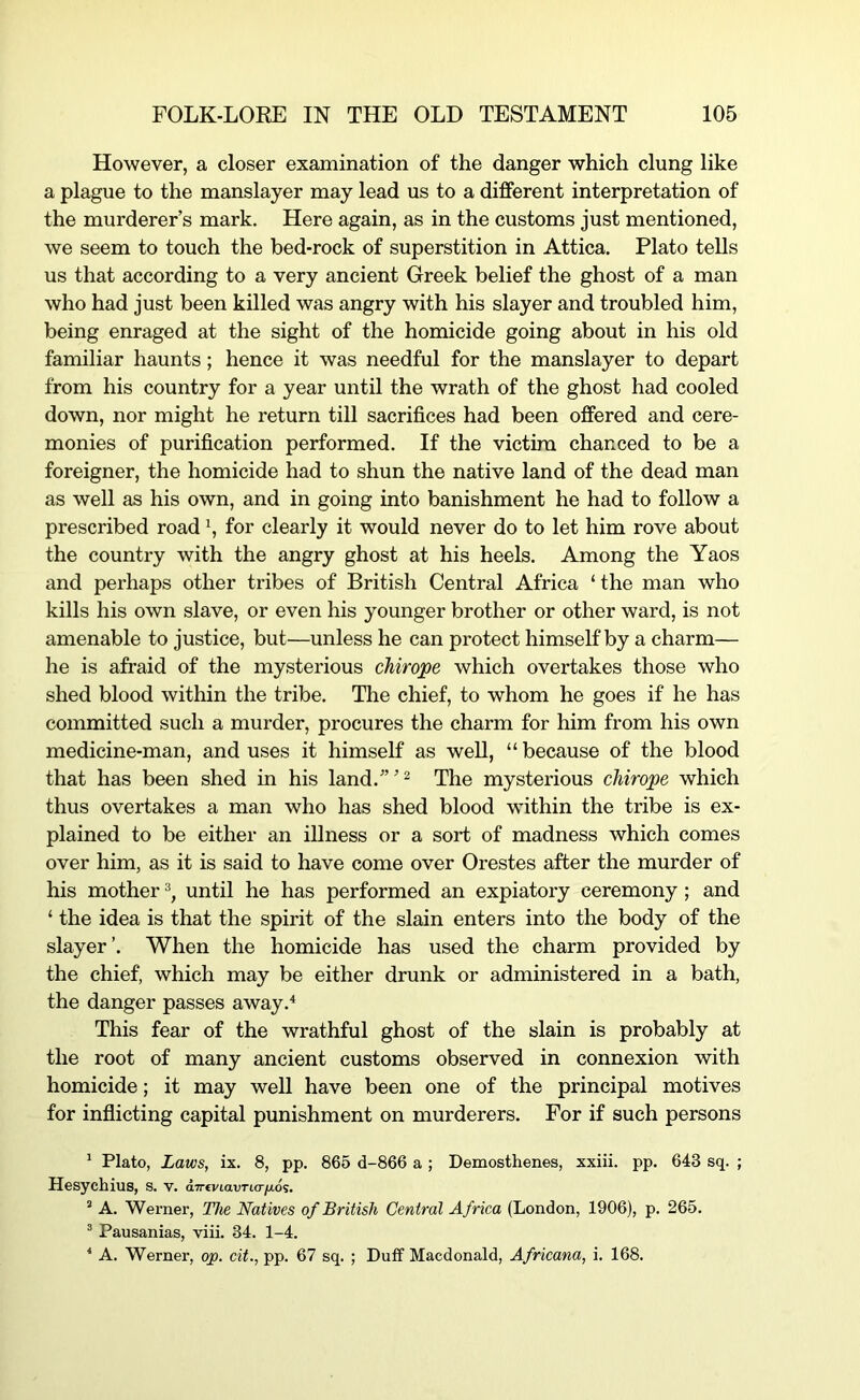 However, a closer examination of the danger which clung like a plague to the manslayer may lead us to a different interpretation of the murderer’s mark. Here again, as in the customs just mentioned, we seem to touch the bed-rock of superstition in Attica. Plato teUs us that according to a very ancient Greek belief the ghost of a man who had just been killed was angry with his slayer and troubled him, being enraged at the sight of the homicide going about in his old familiar haunts; hence it was needful for the manslayer to depart from his country for a year until the wrath of the ghost had cooled down, nor might he return till sacrifices had been offered and cere- monies of purification performed. If the victim chanced to be a foreigner, the homicide had to shun the native land of the dead man as well as his own, and in going into banishment he had to follow a prescribed road \ for clearly it would never do to let him rove about the country with the angry ghost at his heels. Among the Yaos and perhaps other tribes of British Central Africa ‘the man who kills his own slave, or even his younger brother or other ward, is not amenable to justice, but—unless he can protect himself by a charm— he is afraid of the mysterious chirope which overtakes those who shed blood within the tribe. The chief, to whom he goes if he has committed such a murder, procures the charm for him from his own medicine-man, and uses it himself as weU, “ because of the blood that has been shed in his land.’”^ The mysterious cMrope which thus overtakes a man who has shed blood within the tribe is ex- plained to be either an illness or a sort of madness which comes over him, as it is said to have come over Orestes after the murder of his mother until he has performed an expiatory ceremony ; and ‘ the idea is that the spirit of the slain enters into the body of the slayer’. When the homicide has used the charm provided by the chief, which may be either drunk or administered in a bath, the danger passes away.^ This fear of the wrathful ghost of the slain is probably at the root of many ancient customs observed in connexion with homicide; it may well have been one of the principal motives for inflicting capital punishment on murderers. For if such persons ^ Plato, Laws, ix. 8, pp. 865 d-866 a ; Demosthenes, xxiii. pp. 643 sq. ; Hesychius, S. V. a.TrtviavTiafio';. ’ A. Werner, The Natives of British Central Africa (London, 1906), p. 265. ® Pausanias, viii. 34. 1-4. ‘ A. Werner, op. cit., pp. 67 sq. ; Dutf Macdonald, Africana, i. 168.