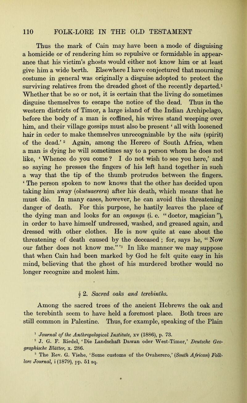 Thus the mark of Cain may have been a mode of disguising a homicide or of rendering him so repulsive or formidable in appear- ance that his victim’s ghosts would either not know him or at least give him a wide berth. Elsewhere I have conjectured that mourning costume in general was originally a disguise adopted to protect the surviving relatives from the dreaded ghost of the recently departed.^ Whether that be so or not, it is certain that the living do sometimes disguise themselves to escape the notice of the dead. Thus in the western districts of Timor, a large island of the Indian Archipelago, before the body of a man is coffined, his wives stand weeping over him, and their village gossips must also be present ‘ all with loosened hair in order to make themselves unrecognizable by the nitu (spirit) of the dead.’ ^ Again, among the Herero of South Africa, when a man is dying he will sometimes say to a person whom he does not like, ‘ Whence do you come ? I do not wish to see you here,’ and so saying he presses the fingers of his left hand together in such a way that the tip of the thumb protrudes between the fingers. ‘ The person spoken to now knows that the other has decided upon taking him away {ohutuaerera) after his death, which means that he must die. In many cases, however, he can avoid this threatening danger of death. For this purpose, he hastily leaves the place of the dying man and looks for an onganga (i. e. “ doctor, magician ”), in order to have himself undressed, washed, and greased again, and dressed with other clothes. He is now quite at ease about the threatening of death caused by the deceased ; for, says he, “Now our father does not know me.” In like manner we may suppose that when Cain had been marked by God he felt quite easy in his mind, beheving that the ghost of his murdered brother would no longer recognize and molest him. § 2. Sacred oaks and terebinths. Among the sacred trees of the ancient Hebrews the oak and the terebinth seem to have held a foremost place. Both trees are stiU common in Palestine. Thus, for example, speaking of the Plain ' Journal of the Anthropological Institute, xv (1886), p. 73.  J. G. F. Eiedel, ‘Die Landschaft Dawan oder West-Timor,’ Deutsche Geo- graphische Blatter, x. 286. ® The Eev. G. Viehe, ‘Some customs of the Ovaherero,’ {South African) Folk- lore Journal, i (1879), pp. 61 sq.