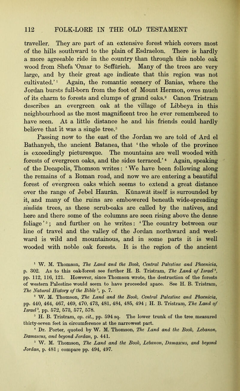 traveller. They are part of an extensive forest which covers most of the hills southward to the plain of Esdraelon. There is hardly a more agreeable ride in the country than through this noble oak wood from Shefa ’Omar to Seffurieh. Many of the trees are very large, and by their great age indicate that this region was not cultivated.’ ^ Again, the romantic scenery of Banias, where the Jordan bursts full-born from the foot of Mount Hermon, owes much of its charm to forests and clumps of grand oaks.^ Canon Tristram describes an evergreen oak at the village of Libbeya in this neighbourhood as the most magnificent tree he ever remembered to have seen. At a little distance he and his friends could hardly believe that it was a single tree.^ Passing now to the east of the Jordan we are told of Ard el Bathanyeh, the ancient Batanea, that ‘ the whole of the province is exceedingly picturesque. The mountains are well wooded with forests of evergreen oaks, and the sides terraced.’ * Again, speaking of the Decapolis, Thomson writes: ‘We have been following along the remains of a Roman road, and now we are entering a beautiful forest of evergreen oaks which seems to extend a great distance over the range of Jebel Hauran. Kunawat itself is surrounded by it, and many of the ruins are embowered beneath wide-spreading Sindian trees, as these scrub-oaks are called by the natives, and here and there some of the columns are seen rising above the dense foliage ’ ®; and further on he writes: ‘ The country between our line of travel and the valley of the Jordan northward and west- ward is wild and mountainous, and in some parts it is well wooded with noble oak forests. It is the region of the ancient ‘ W. M. Thomson, The Land and the Booh, Central Palestine and Phoenicia, p. 302. As to this oak-forest see further H. B. Tristram, The Land of Israel pp. 112, 116, 121. However, since Thomson wrote, the destruction of the forests of western Palestine would seem to have proceeded apace. See H. B. Tristram, The Natural History of the Bible ®, p. 7. ^ W. M. Thomson, The Land and the Booh, Central Palestine and Phoenicia, pp. 440, 464, 467, 469, 470, 473, 481, 484, 485, 494; H. B. Tristram, The Land of Israel, pp. 572, 573, 577, 578. * H. B. Tristram, op. cit., pp. 594 sq. The lower trunk of the tree measured thirty-seven feet in circumference at the narrowest part. ^ Dr. Porter, quoted by W. M. Thomson, The Land and the Booh, Lebanon, Damascus, and beyond Jordan, p. 441. ® W. M. Thomson, The Land and the Booh, Lebanon, Damascus, and beyond Jordan, p. 481; compare pp. 494, 497.