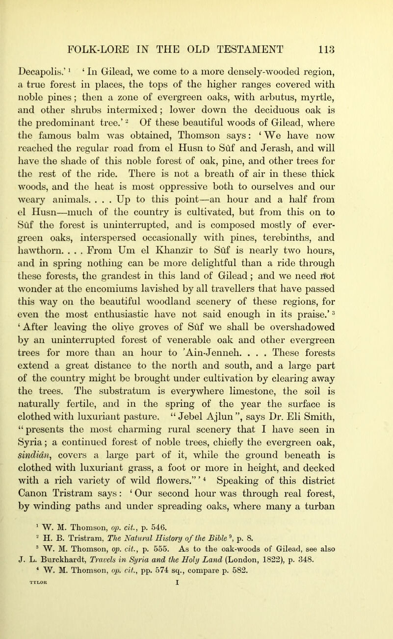 Decapolis.’ ‘ ‘ In Gilead, we come to a more densely-wooded region, a true forest in places, the tops of the higher ranges covered with noble pines; then a zone of evergreen oaks, with arbutus, myrtle, and other shrubs intermixed; lower down the deciduous oak is the predominant tree.’ ^ Of these beautiful woods of Gilead, where the famous balm was obtained, Thomson says: ‘We have now reached the regular road from el Husn to Suf and Jerash, and will have the shade of this noble forest of oak, pine, and other trees for the rest of the ride. There is not a breath of air in these thick woods, and the heat is most oppressive both to ourselves and our weary animals. . . . Up to this point—an hour and a half from el Husn—much of the country is cultivated, but from this on to Suf the forest is uninterrupted, and is composed mostly of ever- green oaks, interspersed occasionally with pines, terebinths, and hawthorn. . . . From Um el Khanzir to Suf is nearly two hours, and in spring nothing can be more delightful than a ride through these forests, the grandest in this land of Gilead; and we need not wonder at the encomiums lavished by all travellers that have passed this way on the beautiful woodland scenery of these regions, for even the most enthusiastic have not said enough in its praise.’ ^ ‘ After leaving the olive groves of Suf we shall be overshadowed by an uninterrupted forest of venerable oak and other evergreen trees for more than an hour to ’Ain-Jenneh. . . . These forests extend a great distance to the north and south, and a large part of the country might be brought under cultivation by clearing away the trees. The substratum is everywhere limestone, the soil is naturally fertile, and in the spring of the year the surface is clothed with luxuriant pasture. “ Jebel Ajlun”, says Dr. Eli Smith, “presents the most charming rural scenery that I have seen in Syria; a continued forest of noble trees, chiefly the evergreen oak, sindidn, covers a large part of it, while the ground beneath is clothed with luxuriant grass, a foot or more in height, and decked with a rich variety of wild flowers.” ’ ^ Speaking of this district Canon Tristram says: ‘ Our second hour was through real forest, by winding paths and under spreading oaks, where many a turban * W. M. Thomson, op. cit., p. 546. H. B. Tristram, The Natural History of the Bible ®, p. 8. ® W. M. Thomson, op. cit., p. 555. As to the oak-woods of Gilead, see also J. L. Burckhardt, Travels in Syria and the Holy Land (London, 1822), p. 348. “ W. M. Thomson, op. cit., pp. 574 sq., compare p. 582. TTLOR I