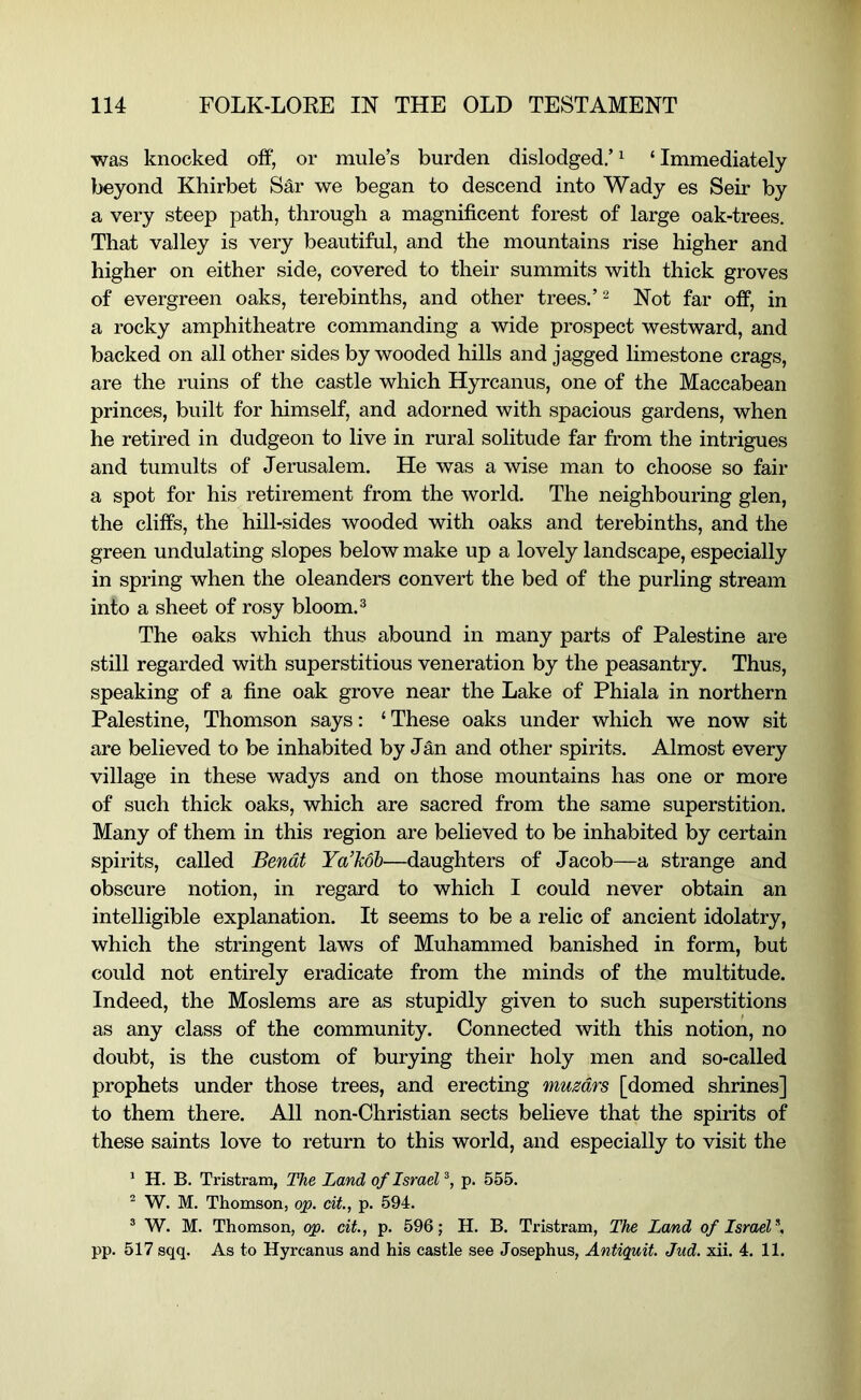 was knocked off, or mule’s burden dislodged.’ ^ ‘ Immediately beyond Khirbet Sar we began to descend into Wady es Seir by a very steep path, through a magnificent forest of large oak-trees. That valley is very beautiful, and the mountains rise higher and higher on either side, covered to their summits with thick groves of evergreen oaks, terebinths, and other trees.’ ^ Not far off, in a rocky amphitheatre commanding a wide prospect westward, and backed on all other sides by wooded hills and jagged limestone crags, are the ruins of the castle which Hyrcanus, one of the Maccabean princes, built for himself, and adorned with spacious gardens, when he retired in dudgeon to live in rural solitude far from the intrigues and tumults of Jerusalem. He was a wise man to choose so fair a spot for his retirement from the world. The neighbouring glen, the cliffs, the hill-sides wooded with oaks and terebinths, and the green undulating slopes below make up a lovely landscape, especially in spring when the oleanders convert the bed of the purling stream into a sheet of rosy bloom. ^ The oaks which thus abound in many parts of Palestine are still regarded with superstitious veneration by the peasantry. Thus, speaking of a fine oak grove near the Lake of Phiala in northern Palestine, Thomson says: ‘ These oaks under which we now sit are believed to be inhabited by Jan and other spirits. Almost every village in these wadys and on those mountains has one or more of such thick oaks, which are sacred from the same superstition. Many of them in this region are believed to be inhabited by certain spirits, called Bendt Ya’Mb—daughters of Jacob—a strange and obscure notion, in regard to which I could never obtain an intelligible explanation. It seems to be a relic of ancient idolatry, which the stringent laws of Muhammed banished in form, but could not entirely eradicate from the minds of the multitude. Indeed, the Moslems are as stupidly given to such superstitions as any class of the community. Connected with this notion, no doubt, is the custom of burying their holy men and so-called prophets under those trees, and erecting muzdrs [domed shrines] to them there. All non-Christian sects believe that the spirits of these saints love to return to this world, and especially to visit the * H. B. Tristram, The Land of Israel p. 555. ^ W. M. Thomson, qp. cit, p. 594. ® W. M. Thomson, qp. cit., p. 596; H. B. Tristram, The Land of Israel^, pp. 517 sqq. As to Hyrcanus and his castle see Josephus, Antiquit. Jud. xii. 4. 11.