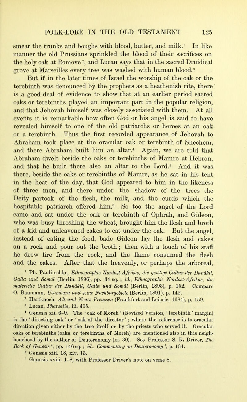 smear the trunks and boughs with blood, butter, and milled In like manner the old Prussians sprinkled the blood of their sacrifices on the holy oak at Romove and Lucan says that in the sacred Druidical grove at Marseilles every tree was washed with human bloodd But if in the later times of Israel the worship of the oak or the terebinth was denounced by the prophets as a heathenish rite, there is a good deal of evidence to show that at an earher period sacred oaks or terebinths played an important part in the popular religion, and that Jehovah himself was closely associated with them. At all events it is remarkable how often God or his angel is said to have revealed himself to one of the old patriarchs or heroes at an oak or a terebinth. Thus the first recorded appearance of Jehovah to Abraham took place at the oracular oak or terebinth of Shechem, and there Abraham built him an altar.Again, we are told that Abraham dwelt beside the oaks or terebinths of Mamre at Hebron, and that he built there also an altar to the Lord.® And it was there, beside the oaks or terebinths of Mamre, as he sat in his tent in the heat of the day, that God appeared to him in the likeness of three men, and there under the shadow of the trees the Deity partook of the flesh, the milk, and the curds which the hospitable patriarch offered him.® So too the angel of the Lord came and sat under the oak or terebinth of Ophrah, and Gideon, who was busy threshing the wheat, brought him the flesh and broth of a kid and unleavened cakes to eat under the oak. But the angel, instead of eating the food, bade Gideon lay the flesh and cakes on a rock and pour out the broth; then with a touch of his staff he drew fire from the rock, and the flame consumed the flesh and the cakes. After that the heavenly, or perhaps the arboreal, ' Ph. Paulitschke, Ethnographie Nordost-AfriMs, die geistige Cultur der DandMl, Galla und Somdl (Berlin, 1896), pp. 34 sq. ; id., Ethnographie Nordost-Afrikas, die materielle Cultur der JDandkil, Galla und Somdl (Berlin, 1893), p. 152. Compare 0. Baumann, Usambara und seine Naehbargebiete (Berlin, 1891), p. 142. “ Hartknoch, Alt und Ncucs Freussen (Frankfort and Leipsic, 1684), p, 159. ® Lucan, Pharsalia, iii. 405. ‘ Genesis xii. 6-9. The ‘ oak of Moreli ’ (Eevised Version, ‘ terebinth ’ margin) is the ‘ directing oak ’ or ‘ oak of the director ’; where the reference is to oracular direction given either by the tree itself or by the priests who served it. Oracular oaks or terebinths (oaks or terebinths of Moreh) are mentioned also in this neigh- bourhood by the author of Deuteronomy (xi. 30). See Professor S. E. Driver, The Book of Genesis *, pp. 146 sq.; id., Commentary on Deuteronomy p. 134. ' Genesis xiii. 18, xiv. 13. ® Genesis xviii. 1-8, with Professor Driver’s note on verse 8.